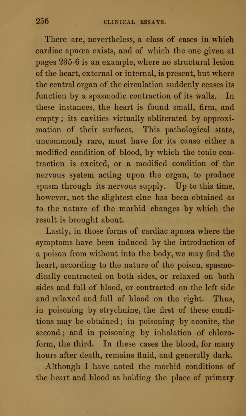 attendant details of pain and reduction of tempera- ture. The recent progress of physiological science has led us closely to a correct understanding of the reason why this spasm should occur. It has shown us that this spasmodic state need have no organic lesion of the nervous centres for its cause, but that it is a product of a derangement existing between blood and muscle. Let me explain this as tersely as I can. For the sustainment of the perfect balance of the muscular force, three conditions are absolutely re- quired. First, it is necessary that the muscle should have a full supply of blood. Secondly, it is requisite that the blood thus supplied should possess the power of giving to the muscular structure a permanent temperature, which must not vary materially from 98°. Thirdly, it is essential that the nervous con- nection betwixt the muscle and nerve-centre be everywhere intact. We can prove these positions by a variety of experiments. We lay bare the heart of an animal and keep up artificial respiration. If the experiment be neatly done, and the animal operated on be kept gently ansesthetised, the heart may be observed, if the peri- cardium be unopened, beating rhythmically and with sufficient power to sustain both the pulmonic and systemic circuits for a long period of time. We watch the animal thus placed, and we observe that so long as the circulation is steady there,is no con- vulsion, no spasm. But we interfere with this steady circuit of blood ; we compress the great aorta,