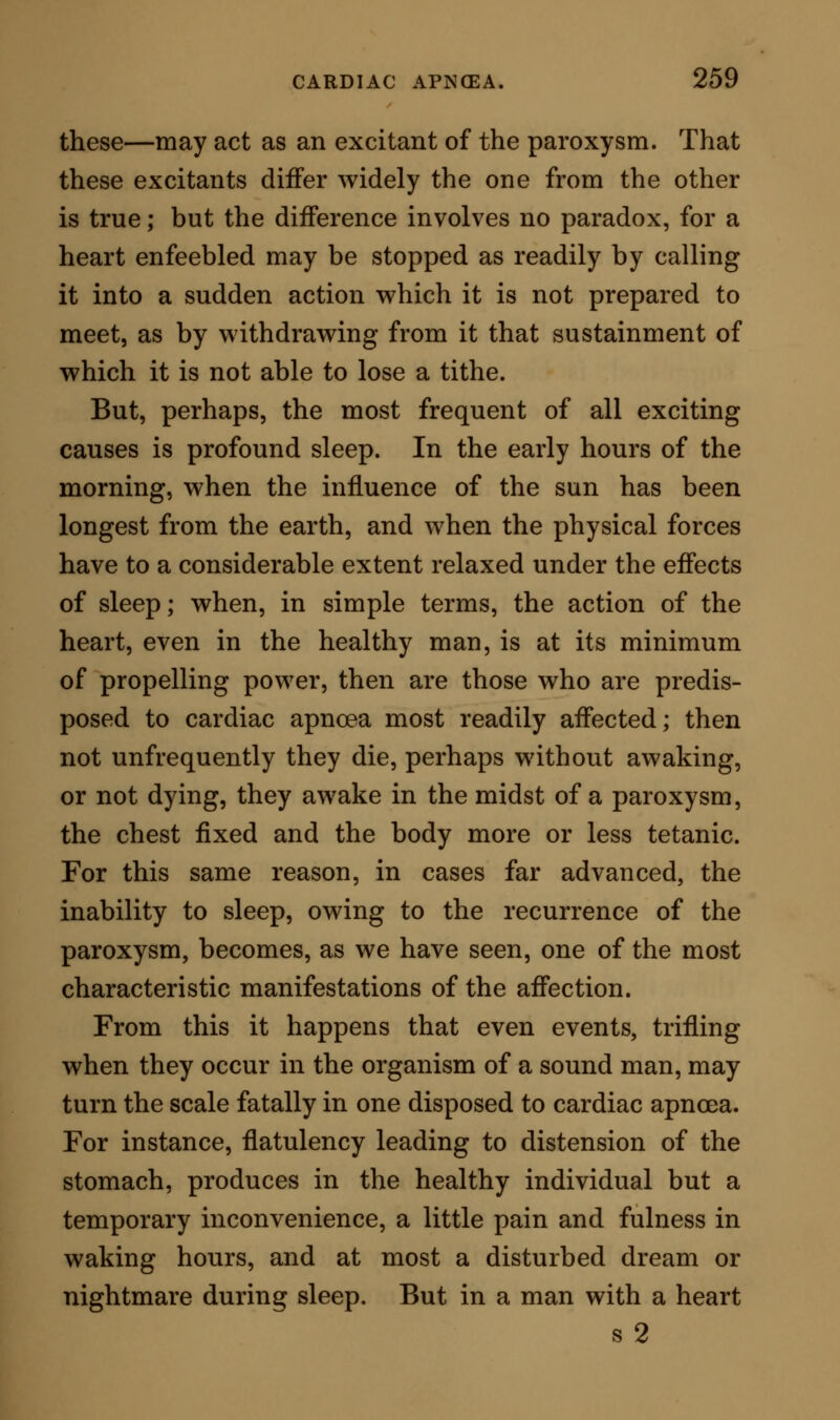 is excited by any cause that shall rob the heart of the power to feed itself by its coronary vessels, or by any cause that shall so modify the blood as to render it incompetent on entering the coronary system to support the muscle. They show further that the cause of the spasmodic constriction of the chest is the same; that, the heart failing in power, and failing therefore to supply the general muscular system, the involuntary muscles quickly use up their received blood and take on permanent contraction. They ex- plain also why in extreme cases, for the same reasons, the voluntary muscles become similarly implicated. The question may naturally be asked, why, in all cases of sudden arrest of the heart, the whole voluntary system of muscles is not equally affected with the involuntary during the paroxysm? The answer to this question is exceedingly simple. In all cases of the kind, the arterial system is left charged with blood, and the muscles therefore are, for a certain time, prepared to withstand the arrest. The involun- tary muscles, however, go on acting independently and, consequently, use up their blood-supply, and having used it up assume the contractile state ; but the voluntary muscles, having no necessity for action, undergo less rapid change and remain longer in a state of relaxation, feeding passively, as it were, on the supply of blood which they had previously re- ceived. We see this same fact beautifully illustrated in death from haemorrhage ; as the current of blood is fatally flowing, the heart first ceases, then the muscles of respiration; lastly the voluntary muscles