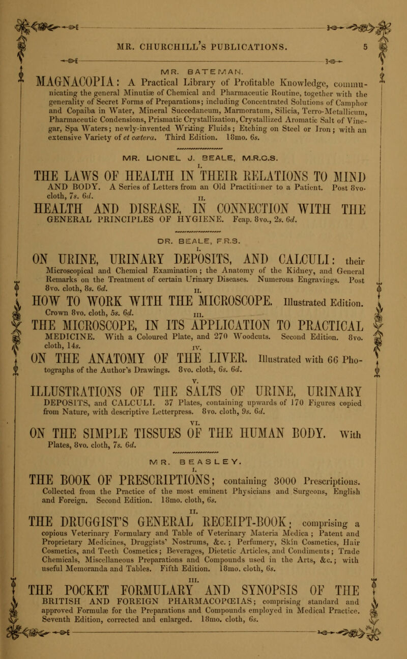 SIR JOHN FORBES, M.D., D.C.L. (OXON.), FR.S. NATURE AND ART IN THE CURE OF DISEASE. Second Edition. Post 8vo. cloth, 6s. MR. FONA^'NES, PH.D., F.R.S. I. A MANUAL OF CHEMISTRY; with numerous Illustrations on Wood. Eighth Edition. Fcap. 8vo. cloth, 12s. 6d. Edited by H. Bence Jones, M.D., F.R.S., and A. W. Hofmann, Ph.D., F.R.S. CHEMISTRY, AS EXEMPLIFYING THE WISDOM AND BENEFICENCE OF GOD. Second Edition. Fcap. 8vo. cloth, 4s. 6d. III. INTRODUCTION TO QUALITATIVE ANALYSIS. Post 8vo. doth, 2.. DR. D. J. T. FRANCIS. CHANGE OF CLIMATE ; considered as a Remedy in Dyspeptic, Pul- monary, and other Chronic Affections; with an Account of the most Eligible Places of Residence for Invalids in Spain, Portugal, Algeria, &c., at different Seasons of the Year; and an Appendix on the Mineral Springs of the Pyrenees, Vichy, and Aix les Bains. Post 8vo. cloth, 8s. 6d. C. REMIGIUS FRESENIUS. ELEMENTARY INSTRUCTION IN CHEMICAL ANALYSIS, AS PRACTISED IN THE LABORATORY OF GIESSEN. Edited by Lloyd Bullock, F.C.S. Qualitative. Fifth Edition. 8vo. cloth, 9s. Quantitative. Third Edition. 8vo. cloth, 16s. DR. FULLER. ON RHEUMATISM, RHEUMATIC GOUT, AND SCIATICA: their Pathology, Symptoms, and Treatment. Third Edition. 8vo. cloth, 12s. 6d. DR. GAIRDNER. ON GOUT ; its History, its Causes, and its Cure. Fourth Edition. Post 8vo. cloth, 8s. 6d. MR. GALLONA/AY. THE FIRST STEP IN CHEMISTRY. Third Edition. Fcap. 8vo. cloth, 5s. A MANUAL OF QUALITATIVE ANALYSIS. Third Edition. I Post 8vo. cloth, 5s. I III. CHEMICAL TABLES. On Five Large Sheets, for School and Lecture Rooms. Second Edition. 4s. 6d. MR. F. J. GANT. THE IRRITABLE BLADDER : its Causes and Curative Treatment- J Post 8vo. cloth, 4s 6d.