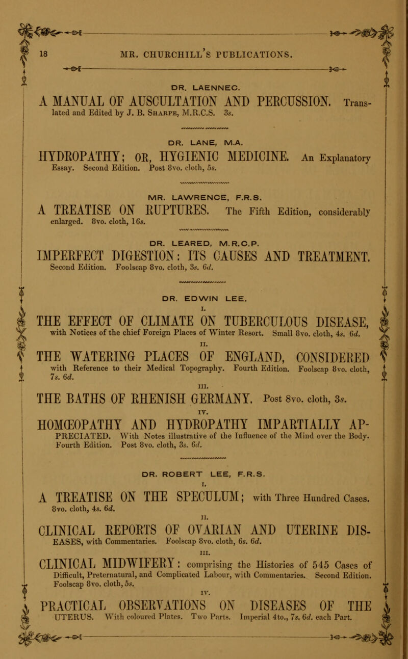 -^^ — }^— DR. SEMPLE. ON COUGH : its Causes, Varieties, and Treatment. With some practical Remarks on the Use of the Stethoscope as an aid to Diagnosis. Post 8vo. cloth, 4s. 6d. DR. SEYMOUR. ILLUSTRATIONS OF SOME'oF THE PRINCIPAL MS- EASES OF THE OVARIA: their Symptoms and Treatment; to which are prefixed Observations on the Structure and Functions of those parts in the Human Being and in Animals. With 14 folio plates, 12s. THE NATURE AND TREATMENT OF DROPSY; considered especially in reference to the Diseases of the Internal Organs of the Body, which most commonly produce it. 8vo. 5s. MR. SHAW, M.R.C.S. THE MEDICAL REMEMBRANCER; OE, BOOK OF EMER- GENCIES : in which are concisely pointed out the Immediate Remedies to be adopted in the First Moments of Danger from Poisoning, Apoplexy, Burns, and other Accidents; with the Tests for the Principal Poisons, and other useful Information. Fourth Edition. Edited, with Additions, by Jonathan Hutchinson, M.R.C.S. 32mo. ^ cloth, 2s. 6d. ^ ^ DR. E. H. SIEVEKING. i ON EPILEPSY AND EPILEPTIFORM SEIZURES: their | Causes, Pathology, and Treatment. Second Edition. Post 8vo. cloth, 10s. 6d. DR. SIBSON, F.R.S. MEDICAL ANATOMY. With coloured Plates. Imperial folio. Fasci- culi I. to VI. 5s. each. MR. SINCLAIR AND DR. JOHNSTON. PRACTICAL MIDWIFEEY : Comprising an Account of 13,748 Deli- veries, which occurred in the Dublin Lying-in Hospital, during a period of Seven Years. 8vo. cloth, 15s. MR. ALFRED SMEE, F.R.S. GENERAL DEBILITY AND DEFECTIVE NUTRITION; their Causes, Consequences, and Treatment. Fcap. 8vo. cloth, 3s. 6d. DR. SMELLIE. OBSTETRIC PLATES J being a Selection from the more Important and Practical Illustrations contained in the Original Work. With Anatomical and Practical Directions. 8vo. cloth, 5s. MR. HENRY SMITH, F.R.C.S. ^ ON STRICTURE OF THE URETHRA. 8vo. doth, 7.. ed. * II. HEMORRHOIDS AND PROLAPSUS OF THE RECTUM: Their Treatment by the Application of Nitric Acid. Second Edition. Fcap. Bvo. cloth, 3s.