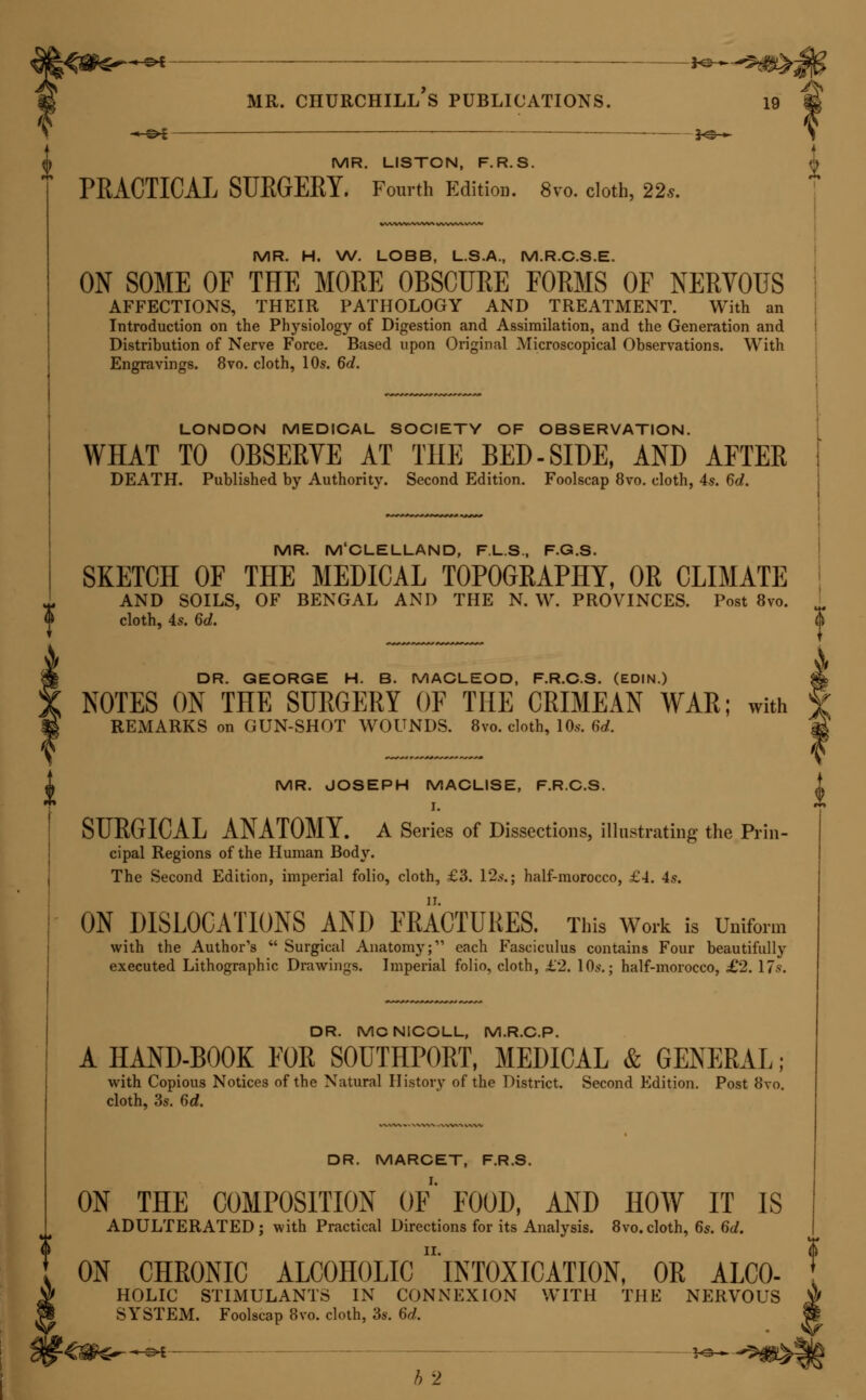 & ' P 26 MR. CHURCHILL S PUBLICATIONS. ^_^^ }^-^ DR. W. TYLER SMITH. A MANUAL OF OBSTETEICS^ THEORETICAL AND PRAC- TICAL. Illustrated with 186 Engravings. Fcap. 8vo. cloth, 12s. 6d. THE PATHOLOGY AND TREATMENT OF LEUCORRH(EA. With Engravings on Wood. Bvo. cloth, 7s. DR. SNOW. ON CHLOEOFOEM AND OTHEE ANESTHETICS: their ACTION AND ADMINISTRATION. Edited, with a Memoir of the Author, by Benjamin W. Richardson, M.D. Bvo. cloth, 10s. 6d. DR. STANHOPE TEMPLEMAN SPEER. PATHOLOGICAL CHEMISTRY, IN ITS APPLICATION TO THE PRACTICE OF MEDICINE. Translated from the French of MM. Becquerel and RoDiER. 8vo. cloth, reduced to 8s. dr. steggall. students' books for examination. I. A MEDICAL MANUAL FOR APOTHECAEIUS' HALL AND OTHER MEDICAL BOARDS. Twelfth Edition. 12mo. cloth, 10s. II. A MANUAL FOR THE COLLEGE OF SURGEONS; intended for the Use of Candidates for Examination and Practitioners. Second Edition. r2mo. cloth, 10s. III. GREGORY'S CONSPECTUS MEDICINE THEORETICS. The First Part, con- taining the Original Text, with an Ordo Verborum, and Literal Translation. ]2mo. cloth, 10s. IV. THE FIRST FOUR BOOKS OF CELSUS; containing the Text, Ordo Verb- orum, and Translation. Second Edition. 12mo. cloth, 8s. V. FIRST LINES FOR CHEMISTS AND DRUGGISTS PREPARING FOR Ex- amination AT THE PHARMACEUTICAL SOCIETY. Second Edition. 18 mo. cloth, 3s. 6d. MR. STONA/E, M.R.C.S. 0 A TOXICOLOGICAL CHART, exhibiting at one view the Symptoms, V\ * Treatment, and Mode of Detecting the various Poisons, Mineral, Vegetable, and Animal. f To which are added, concise Directions for the Treatment of Suspended Animation. A Eleventh Edition. On Sheet, 2s.; mounted on Roller, 5s. ^