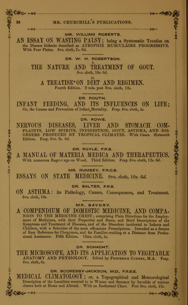 -^^^ — 3-e-^ MR. ERASMUS WILSON, F.R.S. (continued). II. DISEASES OF THE SKIN: a Practical and Theoretical Treatise on . the DIAGNOSIS, PATHOLOGY, and TREATMENT OF CUTANEOUS DIS- EASES. Fourth Edition. 8vo. cloth, 16s. The same Work ; illustrated with finely executed Engravings on Steel, accurately coloured. 8vo. cloth, 34s. IIT. HEALTHY SKIN : A Treatise on the Management of the Skin and Hair in relation to Health. Sixth Edition. Foolscap 8vo. 2s. 6d. IV. POETRAITS OF DISEASES OF THE SKIN. Folio. Fasciculi I. to XII., completing the Work. 20s. each. V. ON SYPHILIS, CONSTITUTIONAL AND HEREDITAEY; AND ON SYPHILITIC ERUPTIONS. With Four Coloured Plates. 8vo. cloth, 16s. VI. A THREE WEEKS' SCAMPER THROUGH THE SPAS OF GERMANY AND BELGIUM, with an Appendix on the Nature and Uses of Mineral Waters. Post 8vo. cloth, 6s. 6d. VII. THE EASTERN OR TURKISH BATH; its History, Revival in Britain, and Application to the Purposes of Health. Foolscap 8vo., 2s. {} DR. G. C. WITTSTEIN. PRACTICAL PHARMACEUTICAL CHEMISTRY: An Explanation of Chemical and Pharmaceutical Processes, with the Methods of Testing the Purity of the Preparations, deduced from Original Experiments. Translated from the Second German Edition, by Stephen Darbv, 18mo. cloth, 6s. DR. HENRY G. WRIGHT. HEADACHES ; their Causes and their Cure. Third Edition. Fcap. 8vo. 2s. 6d. MR. YEARSLEY. DEAFNESS PRACTICALLY ILLUSTRATED ; being an Exposition of Original Views as to the Causes and Treatment of Diseases of the Eiir. Fifth Edition. Foolscap 8vo., 2s. 6d. II. ON THE ENLARGED TONSIL AND ELONGATED UYULA, and other Morbid Conditions of the Throat. Seventh Edition. 8vo. cloth, 5s.