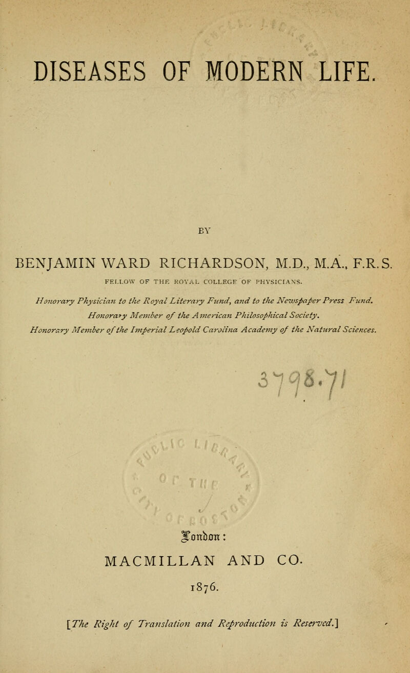 BY BENJAMIN WARD RICHARDSON, M.D., M.A., F.R.S. FELLOW OF THE ROYAL COLLEGE OF PHYSICIANS. Honorary Physician to the Royal Literaiy Fund, a?id to the Newspaper Press Fund. Honorary Member of tJie American Philosophical Society. Honorary Member oftJte Imperial Leopold Carolina Academy of the Natural Sciences. 3^ ^.7/ JTottbon: MACMILLAN AND CO. 1876. [T/ie Right of Translation and Refrodtiction is Reserved.]