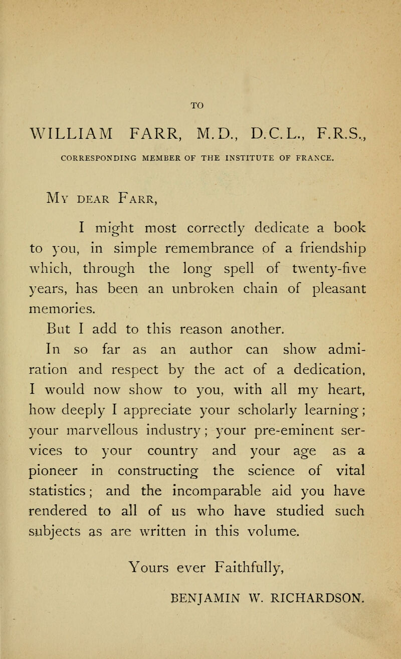 TO WILLIAM FARR, M.D., D.C.L., F.R.S., CORRESPONDING MEMBER OF THE INSTITUTE OF FRANCE. My dear Farr, I might most correctly dedicate a book to you, in simple remembrance of a friendship which, through the long spell of twenty-five years, has been an unbroken chain of pleasant memories. But I add to this reason another. In so far as an author can show admi- ration and respect by the act of a dedication, I would now show to you, with all my heart, how deeply I appreciate your scholarly learning; your marvellous industry; your pre-eminent ser- vices to your country and your age as a pioneer in constructing the science of vital statistics; and the incomparable aid you have rendered to all of us who have studied such subjects as are written in this volume. Yours ever Faithfully, BENJAMIN W. RICHARDSON.