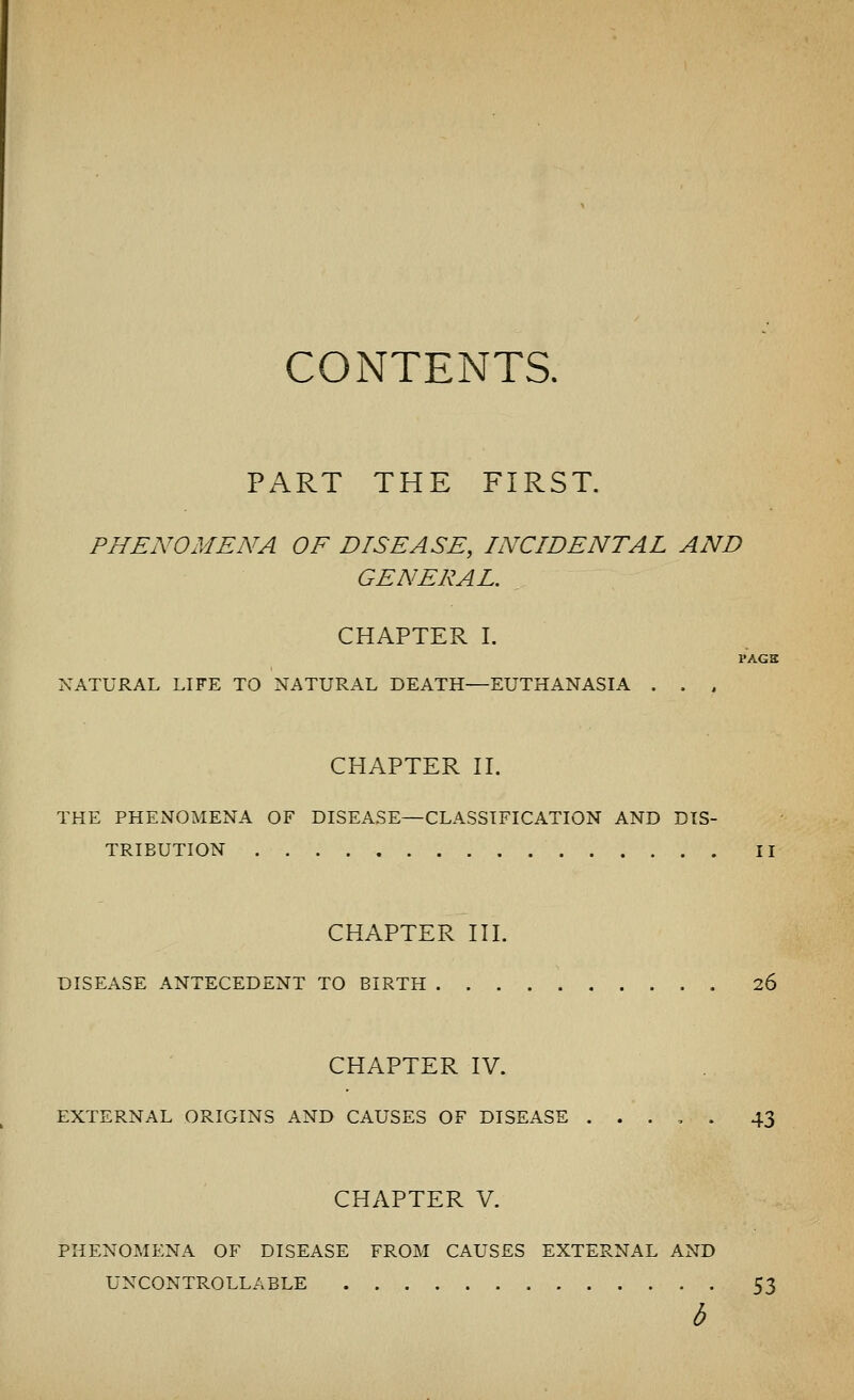 CONTENTS. PART THE FIRST. PHENOMENA OF DISEASE, INCIDENTAL AND GENERAL. CHAPTER I. PAGS NATURAL LIFE TO NATURAL DEATH—EUTHANASIA . . , CHAPTER II. THE PHENOMENA OF DISEASE—CLASSIFICATION AND DIS- TRIBUTION II CHAPTER III. DISEASE ANTECEDENT TO BIRTH 26 CHAPTER IV. EXTERNAL ORIGINS AND CAUSES OF DISEASE . . . , . 43 CHAPTER V. PHENOMENA OF DISEASE FROM CAUSES EXTERNAL AND UNCONTROLLABLE 53 b