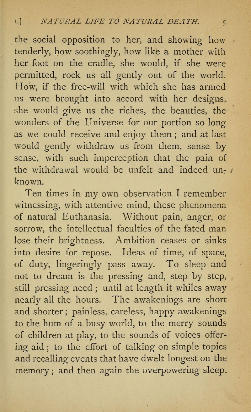the social opposition to her, and showing how tenderly, how soothingly, how like a mother with her foot on the cradle, she would, if she were permitted, rock us all gently out of the world. How, if the free-will with which she has armed us were brought into accord with her designs,, she would give us the riches, the beauties, the wonders of the Universe for our portion so long as we could receive and enjoy them ; and at last would gently withdraw us from them, sense by sense, with such imperception that the pain of the withdrawal would be unfelt and indeed un- known. Ten times in my own observation I remember witnessing, with attentive mind, these phenomena of natural Euthanasia. Without pain, anger, or sorrow, the intellectual faculties of the fated man lose their brightness. Ambition ceases or sinks into desire for repose. Ideas of time, of space, of duty, lingeringly pass away. To sleep and not to dream is the pressing and, step by step, still pressing need ; until at length it whiles away nearly all the hours. The awakenings are short and shorter; painless, careless, happy awakenings to the hum of a busy world, to the merry sounds of children at play, to the sounds of voices offer- ing aid ; to the effort of talking on simple topics and recalling events that have dwelt longest on the memory; and then again the overpowering sleep.