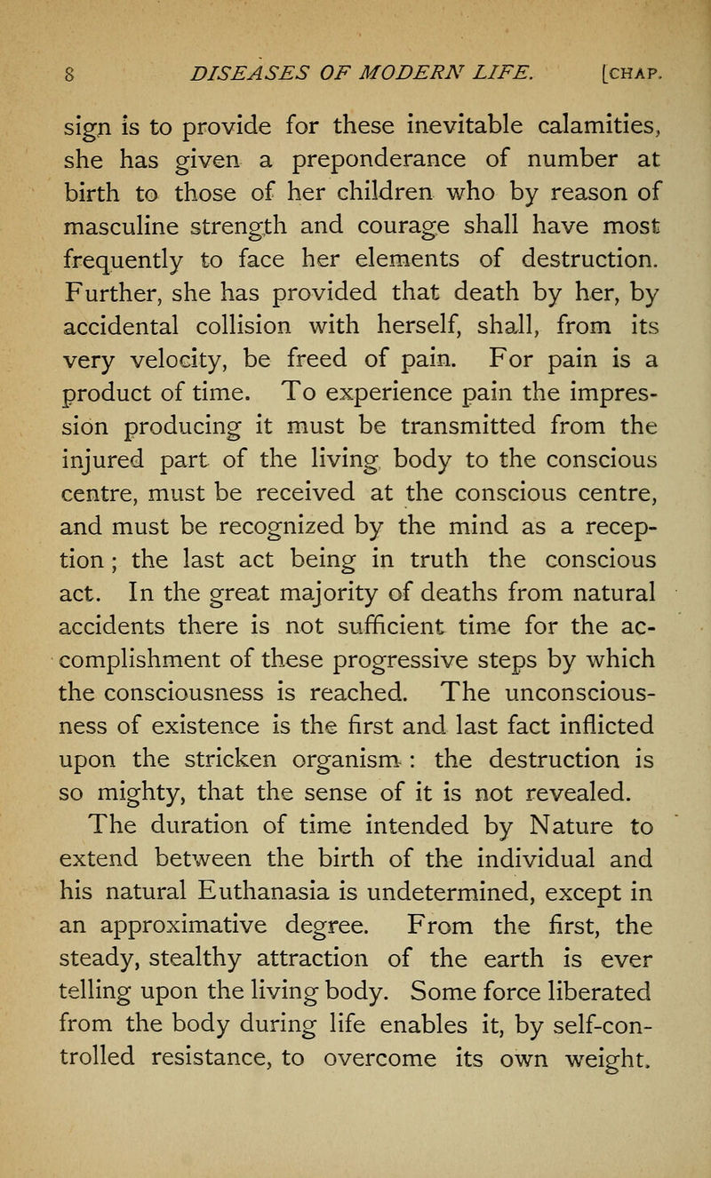 sign is to provide for these inevitable calamities, she has given a preponderance of number at birth to those of her children who by reason of masculine strength and courage shall have most frequently to face her elements of destruction. Further, she has provided that death by her, by accidental collision with herself, shall, from its very velocity, be freed of pain. For pain is a product of time. To experience pain the impres- sion producing it must be transmitted from the injured part of the living body to the conscious centre, must be received at the conscious centre, and must be recognized by the mind as a recep- tion ; the last act being in truth the conscious act. In the great majority of deaths from natural accidents there is not sufficient time for the ac- complishment of these progressive steps by which the consciousness is reached. The unconscious- ness of existence is the first and last fact inflicted upon the stricken organism-: the destruction is so mighty, that the sense of it is not revealed. The duration of time intended by Nature to extend between the birth of the individual and his natural Euthanasia is undetermined, except in an approximative degree. From the first, the steady, stealthy attraction of the earth is ever telling upon the living body. Some force liberated from the body during life enables it, by self-con- trolled resistance, to overcome its own weight.