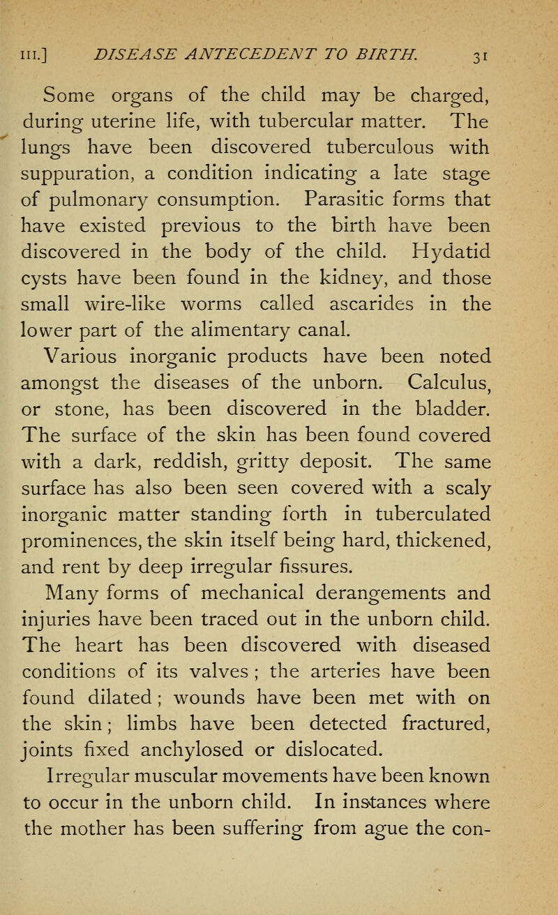 Some organs of the child may be charged, during uterine life, with tubercular matter. The lungs have been discovered tuberculous with suppuration, a condition indicating a late stage of pulmonary consumption. Parasitic forms that have existed previous to the birth have been discovered in the body of the child. Hydatid cysts have been found in the kidney, and those small wire-like worms called ascarides in the lower part of the alimentary canal. Various inorganic products have been noted amongst the diseases of the unborn. Calculus, or stone, has been discovered in the bladder. The surface of the skin has been found covered with a dark, reddish, gritty deposit. The same surface has also been seen covered with a scaly inorganic matter standing forth in tuberculated prominences, the skin itself being hard, thickened, and rent by deep irregular fissures. Many forms of mechanical derangements and injuries have been traced out in the unborn child. The heart has been discovered with diseased conditions of its valves ; the arteries have been found dilated ; wounds have been met with on the skin; limbs have been detected fractured, joints fixed anchylosed or dislocated. Irregular muscular movements have been known to occur in the unborn child. In instances where the mother has been suffering from ague the con-