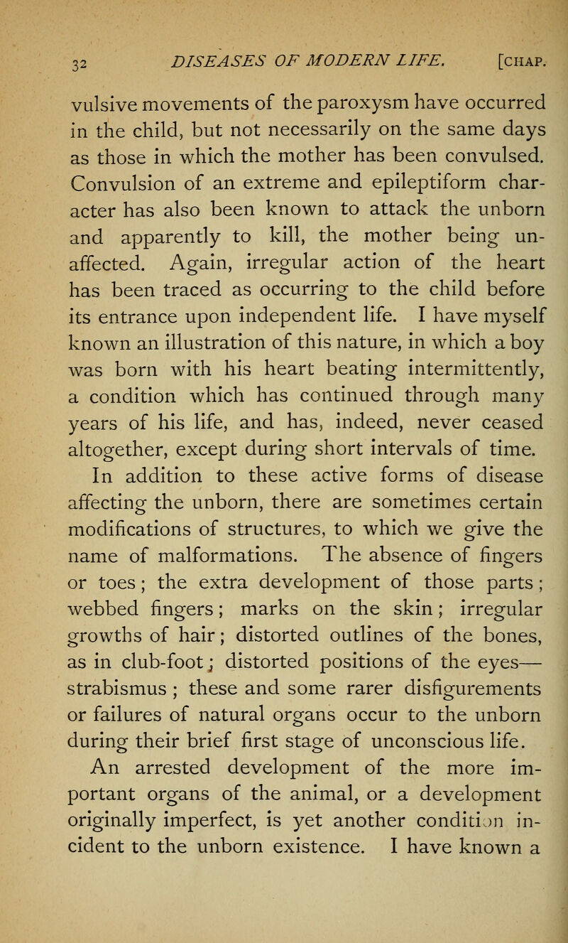 vulsive movements of the paroxysm have occurred in the child, but not necessarily on the same days as those in which the mother has been convulsed. Convulsion of an extreme and epileptiform char- acter has also been known to attack the unborn and apparently to kill, the mother being un- affected. Again, irregular action of the heart has been traced as occurring to the child before its entrance upon independent life. I have myself known an illustration of this nature, in which a boy was born with his heart beating intermittently, a condition which has continued through many years of his life, and has, indeed, never ceased altogether, except during short intervals of time. In addition to these active forms of disease affecting the unborn, there are sometimes certain modifications of structures, to which we give the name of malformations. The absence of fingfers or toes; the extra development of those parts; webbed lingers; marks on the skin; irregular growths of hair; distorted outlines of the bones, as in club-foot; distorted positions of the eyes— strabismus ; these and some rarer disfigurements or failures of natural organs occur to the unborn during their brief first stage of unconscious life. An arrested development of the more im- portant organs of the animal, or a development originally imperfect, is yet another condition in- cident to the unborn existence. I have known a