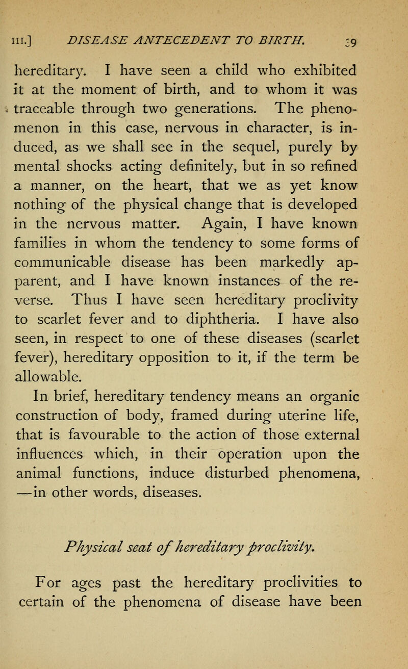 hereditary. I have seen a child who exhibited it at the moment of birth, and to whom it was traceable through two generations. The pheno- menon in this case, nervous in character, is in- duced, as we shall see in the sequel, purely by mental shocks acting definitely, but in so refined a manner, on the heart, that we as yet know nothing of the physical change that is developed in the nervous matter. Again, I have known families in whom the tendency to some forms of communicable disease has been markedly ap- parent, and I have known instances of the re- verse. Thus I have seen hereditary proclivity to scarlet fever and to diphtheria. I have also seen, in respect to one of these diseases (scarlet fever), hereditary opposition to it, if the term be allowable. In brief, hereditary tendency means an organic construction of body, framed during uterine life, that is favourable to the action of those external influences which, in their operation upon the animal functions, induce disturbed phenomena, —in other words, diseases. Physical seat of hereditary proclivity. For ages past the hereditary proclivities to certain of the phenomena of disease have been