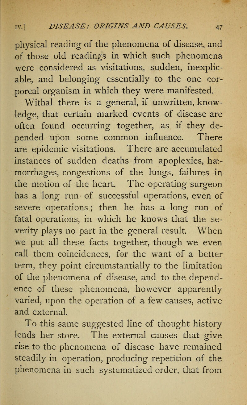 physical reading of the phenomena of disease, and of those old readings in which such phenomena were considered as visitations, sudden, inexplic- able, and belonging essentially to the one cor- poreal organism in which they were manifested. Withal there is a general, if unwritten, know- ledge, that certain marked events of disease are often found occurring together, as if they de- pended upon some common influence. There are epidemic visitations. There are accumulated instances of sudden deaths from apoplexies, hae- morrhages, congestions of the lungs, failures in the motion of the heart. The operating surgeon has a long run of successful operations, even of severe operations; then he has a long run of fatal operations, in which he knows that the se- verity plays no part in the general result. When we put all these facts together, though we even call them coincidences, for the want of a better term, they point circumstantially to the limitation of the phenomena of disease, and to the depend- ence of these phenomena, however apparently varied, upon the operation of a few causes, active and external. To this same suggested line of thought history lends her store. The external causes that give rise to the phenomena of disease have remained steadily in operation, producing repetition of the phenomena in such systematized order, that from