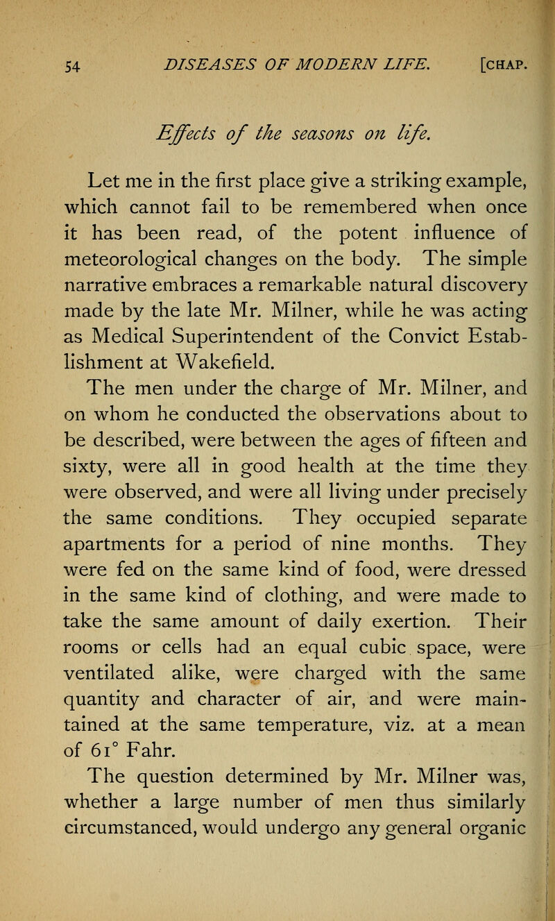 Effects of the seasons on life. Let me in the first place give a striking example, which cannot fail to be remembered when once it has been read, of the potent influence of meteorological changes on the body. The simple narrative embraces a remarkable natural discovery made by the late Mr. Milner, while he was acting as Medical Superintendent of the Convict Estab- lishment at Wakefield. The men under the charge of Mr. Milner, and on whom he conducted the observations about to be described, were between the ages of fifteen and sixty, were all in good health at the time they were observed, and were all living under precisely the same conditions. They occupied separate apartments for a period of nine months. They were fed on the same kind of food, were dressed in the same kind of clothing, and were made to take the same amount of daily exertion. Their rooms or cells had an equal cubic space, were ventilated alike, were charged with the same quantity and character of air, and were main- tained at the same temperature, viz. at a mean of 6i° Fahr. The question determined by Mr. Milner was, whether a large number of men thus similarly circumstanced, would undergo any general organic