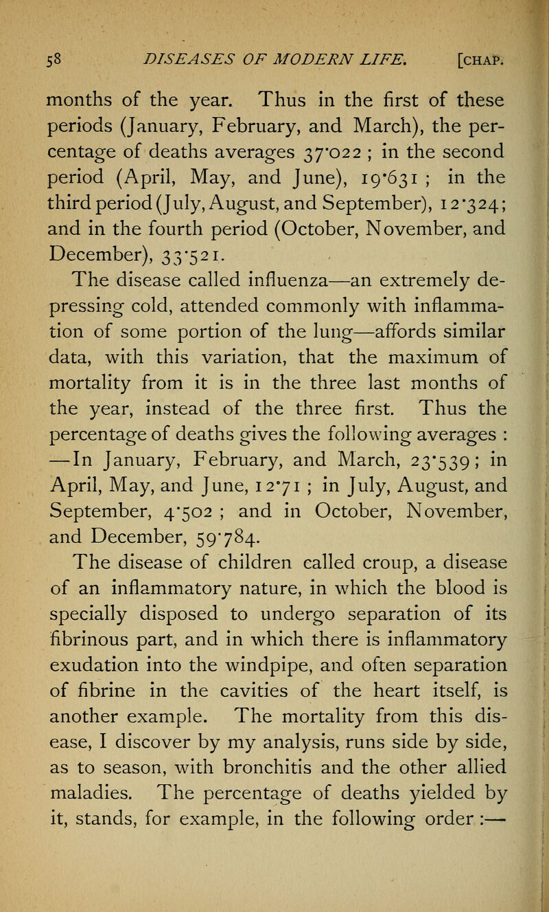 months of the year. Thus in the first of these periods (January, February, and March), the per- centage of deaths averages 37*022 ; in the second period (April, May, and June), 19*631 ; in the third period (July, August, and September), 12*324; and in the fourth period (October, November, and December), 33*521. The disease called influenza—an extremely de- pressing cold, attended commonly with inflamma- tion of some portion of the lung—affords similar data, with this variation, that the maximum of mortality from it is in the three last months of the year, instead of the three first. Thus the percentage of deaths gives the following averages : — In January, February, and March, 23*539; in April, May, and June, 12*71 ; in July, August, and September, 4*502 ; and in October, November, and December, 59784. The disease of children called croup, a disease of an inflammatory nature, in which the blood is specially disposed to undergo separation of its fibrinous part, and in which there is inflammatory exudation into the windpipe, and often separation of fibrine in the cavities of the heart itself, is another example. The mortality from this dis- ease, I discover by my analysis, runs side by side, as to season, with bronchitis and the other allied maladies. The percentage of deaths yielded by it, stands, for example, in the following order :—