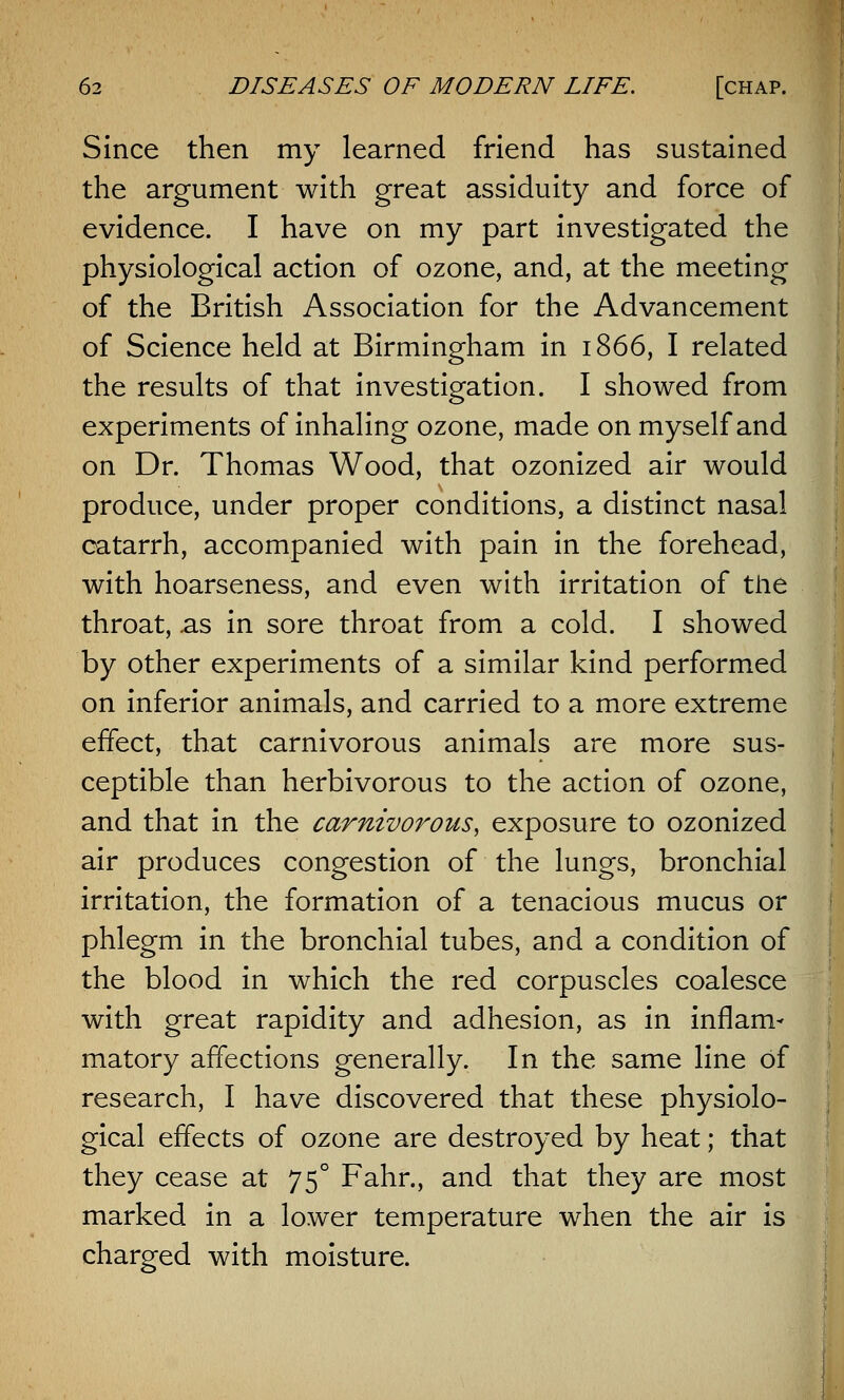 Since then my learned friend has sustained the argument with great assiduity and force of evidence. I have on my part investigated the physiological action of ozone, and, at the meeting of the British Association for the Advancement of Science held at Birmingham in 1866, I related the results of that investigation. I showed from experiments of inhaling ozone, made on myself and on Dr. Thomas Wood, that ozonized air would produce, under proper conditions, a distinct nasal catarrh, accompanied with pain in the forehead, with hoarseness, and even with irritation of the throat, .as in sore throat from a cold. I showed by other experiments of a similar kind performed on inferior animals, and carried to a more extreme effect, that carnivorous animals are more sus- ceptible than herbivorous to the action of ozone, and that in the carnivorous, exposure to ozonized air produces congestion of the lungs, bronchial irritation, the formation of a tenacious mucus or phlegm in the bronchial tubes, and a condition of the blood in which the red corpuscles coalesce with great rapidity and adhesion, as in inflam- matory affections generally. In the same line of research, I have discovered that these physiolo- gical effects of ozone are destroyed by heat; that they cease at 750 Fahr., and that they are most marked in a lower temperature when the air is charged with moisture.