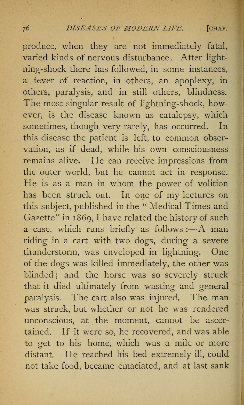 produce, when they are not immediately fatal, varied kinds of nervous disturbance. After light- ning-shock there has followed, in some instances, a fever of reaction, in others, an apoplexy, in others, paralysis, and in still others, blindness. The most singular result of lightning-shock, how- ever, is the disease known as catalepsy, which sometimes, though very rarely, has occurred. In this disease the patient is left, to common obser- vation, as if dead, while his own consciousness remains alive. He can receive impressions from the outer world, but he cannot act in response. He is as a man in whom the power of volition has been struck out. In one of my lectures on this subject, published in the  Medical Times and Gazette in 1869, I have related the history of such a case, which runs briefly as follows :—A man riding in a cart with two dogs, during a severe thunderstorm, was enveloped in lightning. One of the dogs was killed immediately, the other was blinded; and the horse was so severely struck that it died ultimately from wasting and general paralysis. The cart also was injured. The man was struck, but whether or not he was rendered unconscious, at the moment, cannot be ascer- tained. If it were so, he recovered, and was able to get to his home, which was a mile or more distant. He reached his bed extremely ill, could not take food, became emaciated, and at last sank