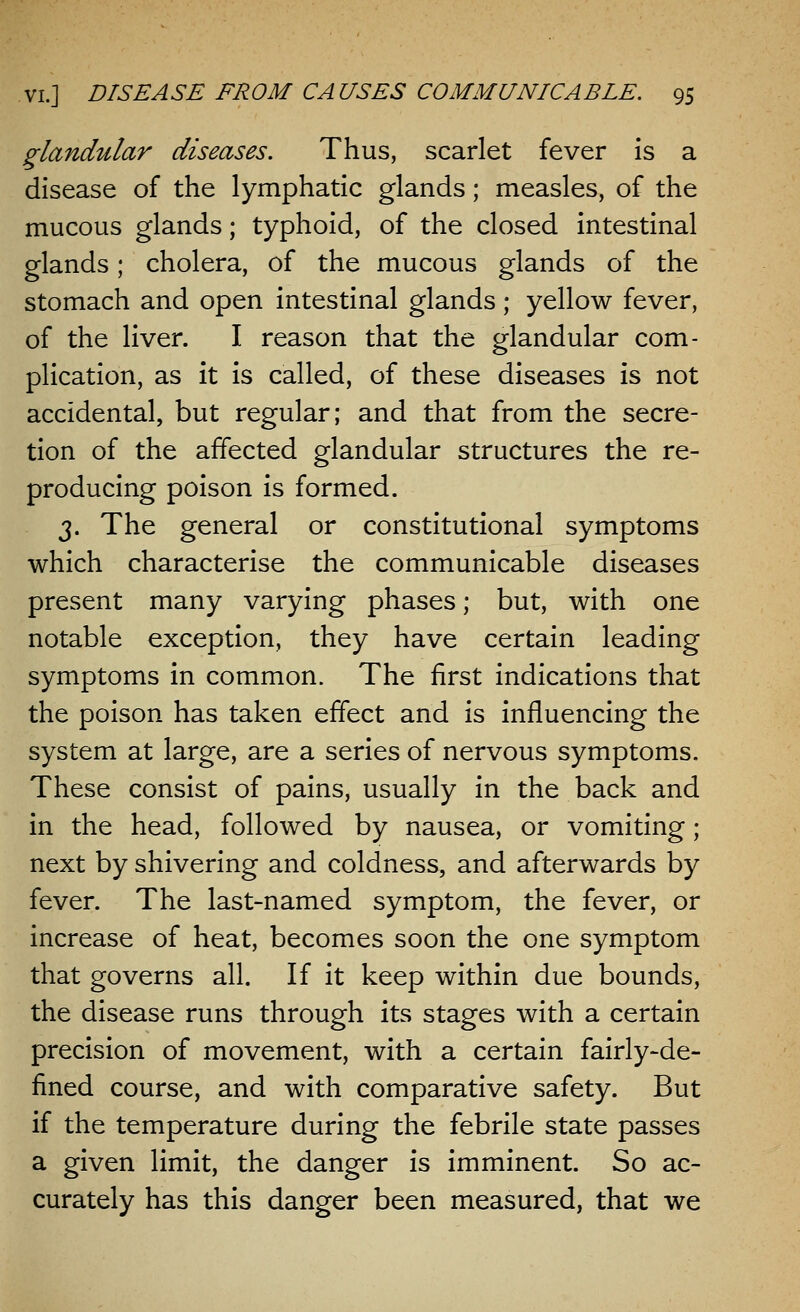 glandular diseases. Thus, scarlet fever is a disease of the lymphatic glands; measles, of the mucous glands; typhoid, of the closed intestinal glands; cholera, of the mucous glands of the stomach and open intestinal glands; yellow fever, of the liver. I reason that the glandular com- plication, as it is called, of these diseases is not accidental, but regular; and that from the secre- tion of the affected glandular structures the re- producing poison is formed. 3. The general or constitutional symptoms which characterise the communicable diseases present many varying phases; but, with one notable exception, they have certain leading symptoms in common. The first indications that the poison has taken effect and is influencing the system at large, are a series of nervous symptoms. These consist of pains, usually in the back and in the head, followed by nausea, or vomiting; next by shivering and coldness, and afterwards by fever. The last-named symptom, the fever, or increase of heat, becomes soon the one symptom that governs all. If it keep within due bounds, the disease runs through its stages with a certain precision of movement, with a certain fairly-de- fined course, and with comparative safety. But if the temperature during the febrile state passes a given limit, the danger is imminent. So ac- curately has this danger been measured, that we