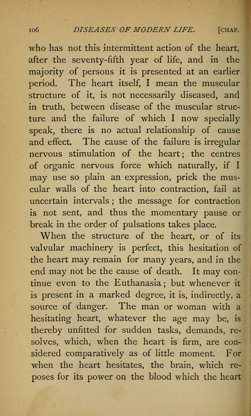 who has not this intermittent action of the heart, after the seventy-fifth year of life, and in the majority of persons it is presented at an earlier period. The heart itself, I mean the muscular structure of it, is not necessarily diseased, and in truth, between disease of the muscular struc- ture and the failure of which I now specially speak, there is no actual relationship of cause and effect. The cause of the failure is irregular nervous stimulation of the heart; the centres of organic nervous force which naturally, if I may use so plain an expression, prick the mus- cular walls of the heart into contraction, fail at uncertain intervals ; the message for contraction is not sent, and thus the momentary pause or break in the order of pulsations takes place. When the structure of the heart, or of its valvular machinery is perfect, this hesitation of the heart may remain for many years, and in the end may not be the cause of death. It may con- tinue even to the Euthanasia; but whenever it is present in a marked degree, it is, indirectly, a source of danger. The man or woman with a hesitating heart, whatever the age may be, is thereby unfitted for sudden tasks, demands, re- solves, which, when the heart is firm, are con- sidered comparatively as of little moment. For when the heart hesitates, the brain, which re- poses for its power on the blood which the heart