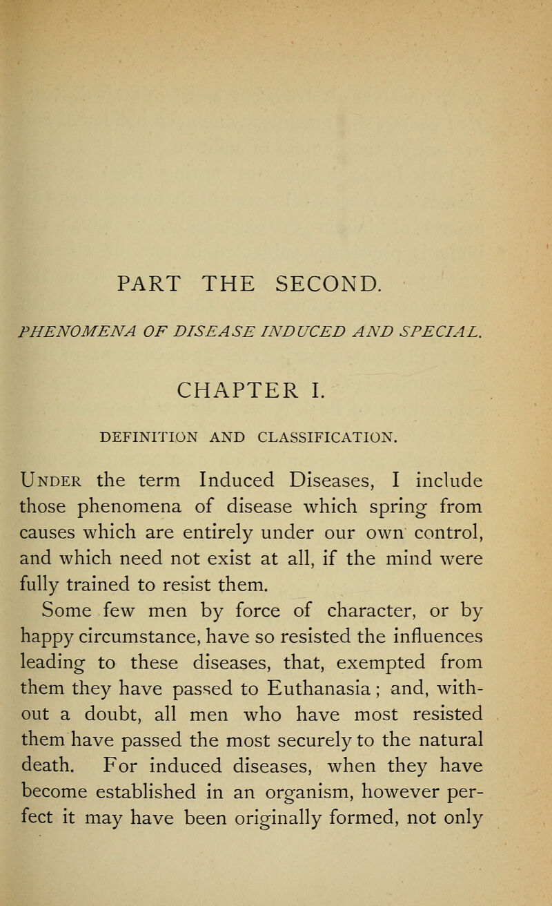 PHENOMENA OF DISEASE INDUCED AND SPECIAL. CHAPTER I. DEFINITION AND CLASSIFICATION. Under the term Induced Diseases, I include those phenomena of disease which spring from causes which are entirely under our own control, and which need not exist at all, if the mind were fully trained to resist them. Some few men by force of character, or by happy circumstance, have so resisted the influences leading to these diseases, that, exempted from them they have passed to Euthanasia; and, with- out a doubt, all men who have most resisted them have passed the most securely to the natural death. For induced diseases, when they have become established in an organism, however per- fect it may have been originally formed, not only