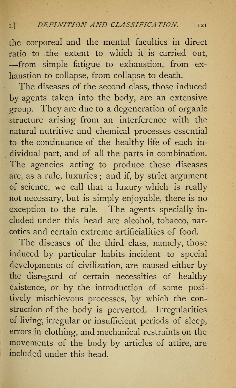 the corporeal and the mental faculties in direct ratio to the extent to which it is carried out, —from simple fatigue to exhaustion, from ex- haustion to collapse, from collapse to death. The diseases of the second class, those induced by agents taken into the body, are an extensive group. They are due to a degeneration of organic structure arising from an interference with the natural nutritive and chemical processes essential to the continuance of the healthy life of each in- dividual part, and of all the parts in combination. The agencies acting to produce these diseases are, as a rule, luxuries; and if, by strict argument of science, we call that a luxury which is really not necessary, but is simply enjoyable, there is no exception to the rule. The agents specially in- cluded under this head are alcohol, tobacco, nar- cotics and certain extreme artificialities of food. The diseases of the third class, namely, those induced by particular habits incident to special developments of civilization, are caused either by the disregard of certain necessities of healthy existence, or by the introduction of some posi- tively mischievous processes, by which the con- struction of the body is perverted. Irregularities of living, irregular or insufficient periods of sleep, errors in clothing, and mechanical restraints on the movements of the body by articles of attire, are included under this head.