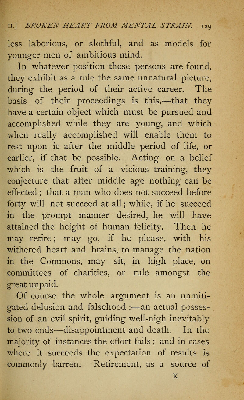 less laborious, or slothful, and as models for younger men of ambitious mind. In whatever position these persons are found, they exhibit as a rule the same unnatural picture, during the period of their active career. The basis of their proceedings is this,—that they have a certain object which must be pursued and accomplished while they are young, and which when really accomplished will enable them to rest upon it after the middle period of life, or earlier, if that be possible. Acting on a belief which is the fruit of a vicious training, they conjecture that after middle age nothing can be effected; that a man who does not succeed before forty will not succeed at all; while, if he succeed in the prompt manner desired, he will have attained the height of human felicity. Then he may retire; may go, if he please, with his withered heart and brains, to manage the nation in the Commons, may sit, in high place, on committees of charities, or rule amongst the great unpaid. Of course the whole argument is an unmiti- gated delusion and falsehood :—an actual posses- sion of an evil spirit, guiding well-nigh inevitably to two ends—disappointment and death. In the majority of instances the effort fails ; and in cases where it succeeds the expectation of results is commonly barren. Retirement, as a source of K