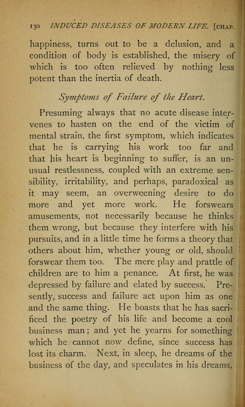 happiness, turns out to be a delusion, and a condition of body is established, the misery of which is too often relieved by nothing less potent than the inertia of death. Symptoms of Failure of the Heart. Presuming always that no acute disease inter- venes to hasten on the end of the victim of mental strain, the first symptom, which indicates that he is carrying his work too far and that his heart is beginning to suffer, is an un- usual restlessness, coupled with an extreme sen- sibility, irritability, and perhaps, paradoxical as it may seem, an overweening desire to do more and yet more work. He forswears amusements, not necessarily because he thinks them wrong, but because they interfere with his pursuits, and in a little time he forms a theory that others about him, whether young or old, should forswear them too. The mere play and prattle of children are to him a penance. At first, he was depressed by failure and elated by success. Pre- sently, success and failure act upon him as one and the same thing. He boasts that he has sacri- ficed the poetry of his life and become a cool business man; and yet he yearns for something which he cannot now define, since success has lost its charm. Next, in sleep, he dreams of the business of the day, and speculates in his dreams,