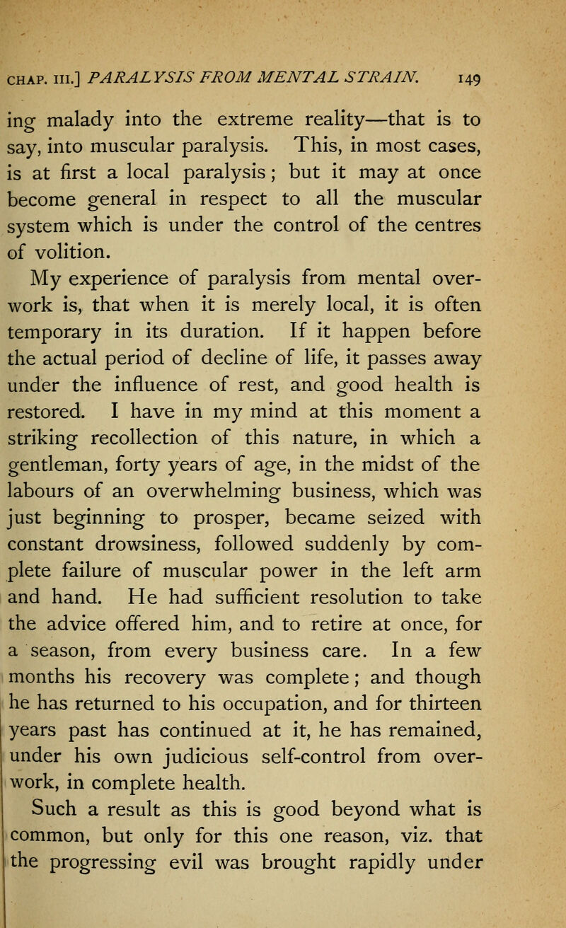 ing malady into the extreme reality—that is to say, into muscular paralysis. This, in most cases, is at first a local paralysis; but it may at once become general in respect to all the muscular system which is under the control of the centres of volition. My experience of paralysis from mental over- work is, that when it is merely local, it is often temporary in its duration. If it happen before the actual period of decline of life, it passes away under the influence of rest, and good health is restored. I have in my mind at this moment a striking recollection of this nature, in which a gentleman, forty years of age, in the midst of the labours of an overwhelming business, which was just beginning to prosper, became seized with constant drowsiness, followed suddenly by com- plete failure of muscular power in the left arm and hand. He had sufficient resolution to take the advice offered him, and to retire at once, for a season, from every business care. In a few months his recovery was complete; and though he has returned to his occupation, and for thirteen years past has continued at it, he has remained, under his own judicious self-control from over- work, in complete health. Such a result as this is good beyond what is common, but only for this one reason, viz. that the progressing evil was brought rapidly under