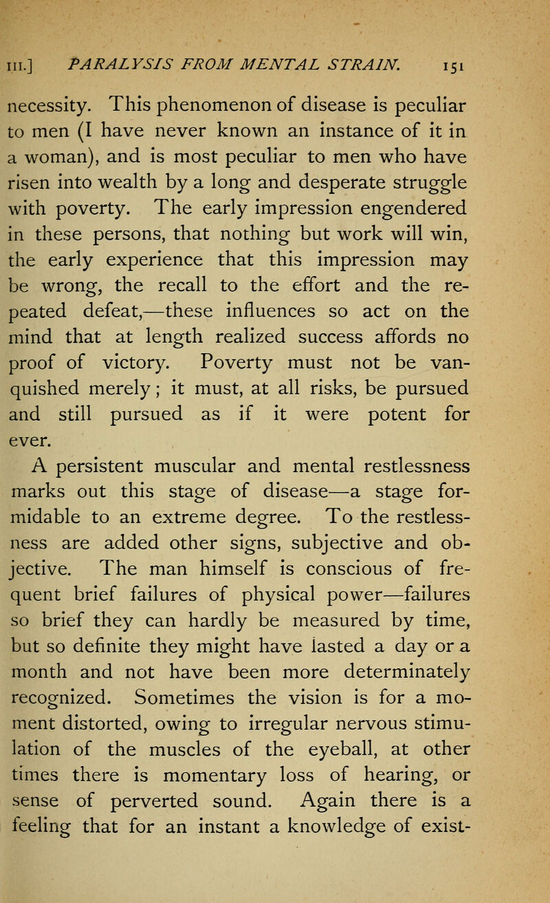 necessity. This phenomenon of disease is peculiar to men (I have never known an instance of it in a woman), and is most peculiar to men who have risen into wealth by a long and desperate struggle with poverty. The early impression engendered in these persons, that nothing but work will win, the early experience that this impression may be wrong, the recall to the effort and the re- peated defeat,—these influences so act on the mind that at length realized success affords no proof of victory. Poverty must not be van- quished merely; it must, at all risks, be pursued and still pursued as if it were potent for ever. A persistent muscular and mental restlessness marks out this stage of disease—a stage for- midable to an extreme degree. To the restless- ness are added other signs, subjective and ob- jective. The man himself is conscious of fre- quent brief failures of physical power—failures so brief they can hardly be measured by time, but so definite they might have iasted a day or a month and not have been more determinately recognized. Sometimes the vision is for a mo- ment distorted, owing to irregular nervous stimu- lation of the muscles of the eyeball, at other times there is momentary loss of hearing, or sense of perverted sound. Again there is a feeling that for an instant a knowledge of exist-