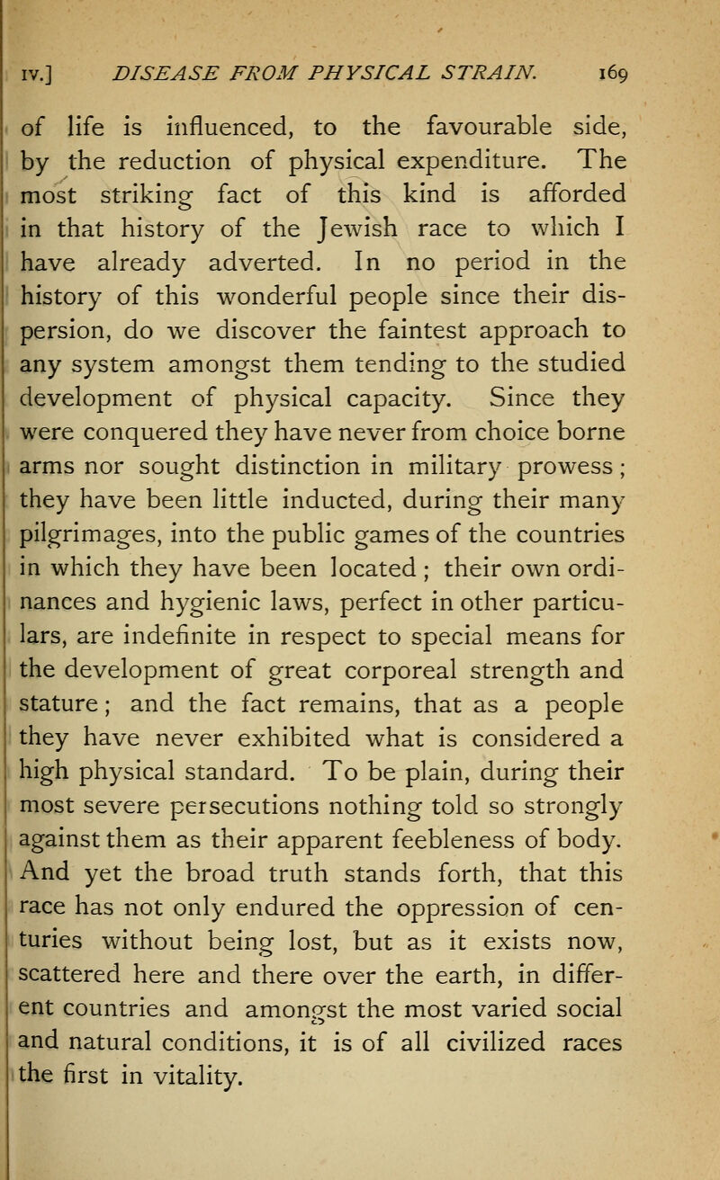 of life is influenced, to the favourable side, by the reduction of physical expenditure. The most striking fact of this kind is afforded in that history of the Jewish race to which I have already adverted. In no period in the history of this wonderful people since their dis- persion, do we discover the faintest approach to any system amongst them tending to the studied development of physical capacity. Since they were conquered they have never from choice borne arms nor sought distinction in military prowess; they have been little inducted, during their many pilgrimages, into the public games of the countries in which they have been located ; their own ordi- nances and hygienic laws, perfect in other particu- lars, are indefinite in respect to special means for the development of great corporeal strength and stature; and the fact remains, that as a people they have never exhibited what is considered a high physical standard. To be plain, during their most severe persecutions nothing told so strongly against them as their apparent feebleness of body. And yet the broad truth stands forth, that this race has not only endured the oppression of cen- turies without being lost, but as it exists now, scattered here and there over the earth, in differ- ent countries and amonp-st the most varied social and natural conditions, it is of all civilized races the first in vitality.