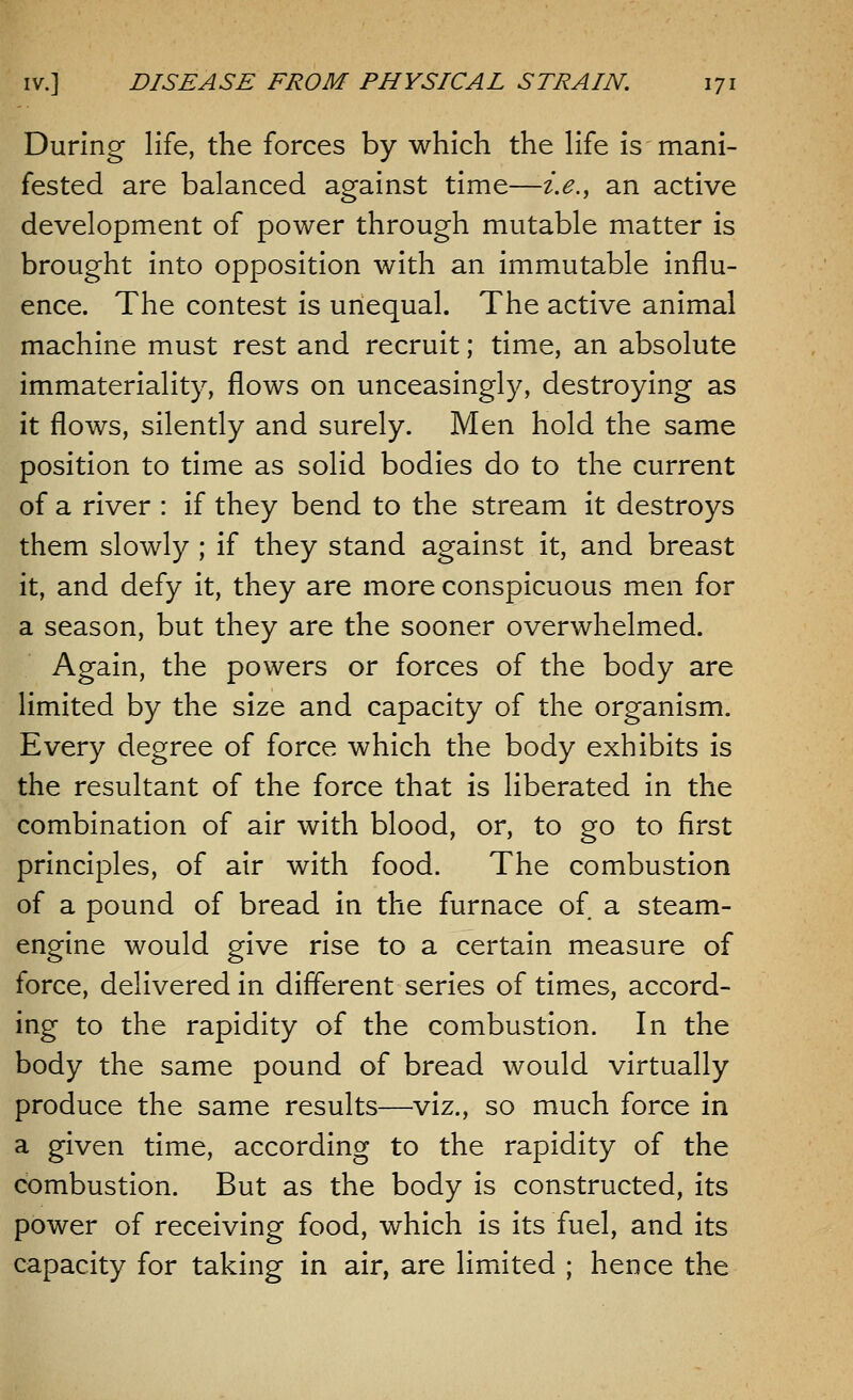 During life, the forces by which the life is mani- fested are balanced against time—i.e., an active development of power through mutable matter is brought into opposition with an immutable influ- ence. The contest is unequal. The active animal machine must rest and recruit; time, an absolute immateriality, flows on unceasingly, destroying as it flows, silently and surely. Men hold the same position to time as solid bodies do to the current of a river : if they bend to the stream it destroys them slowly ; if they stand against it, and breast it, and defy it, they are more conspicuous men for a season, but they are the sooner overwhelmed. Again, the powers or forces of the body are limited by the size and capacity of the organism. Every degree of force which the body exhibits is the resultant of the force that is liberated in the combination of air with blood, or, to go to first principles, of air with food. The combustion of a pound of bread in the furnace of a steam- engine would give rise to a certain measure of force, delivered in different series of times, accord- ing to the rapidity of the combustion. In the body the same pound of bread would virtually produce the same results—viz., so much force in a given time, according to the rapidity of the combustion. But as the body is constructed, its power of receiving food, which is its fuel, and its capacity for taking in air, are limited ; hence the