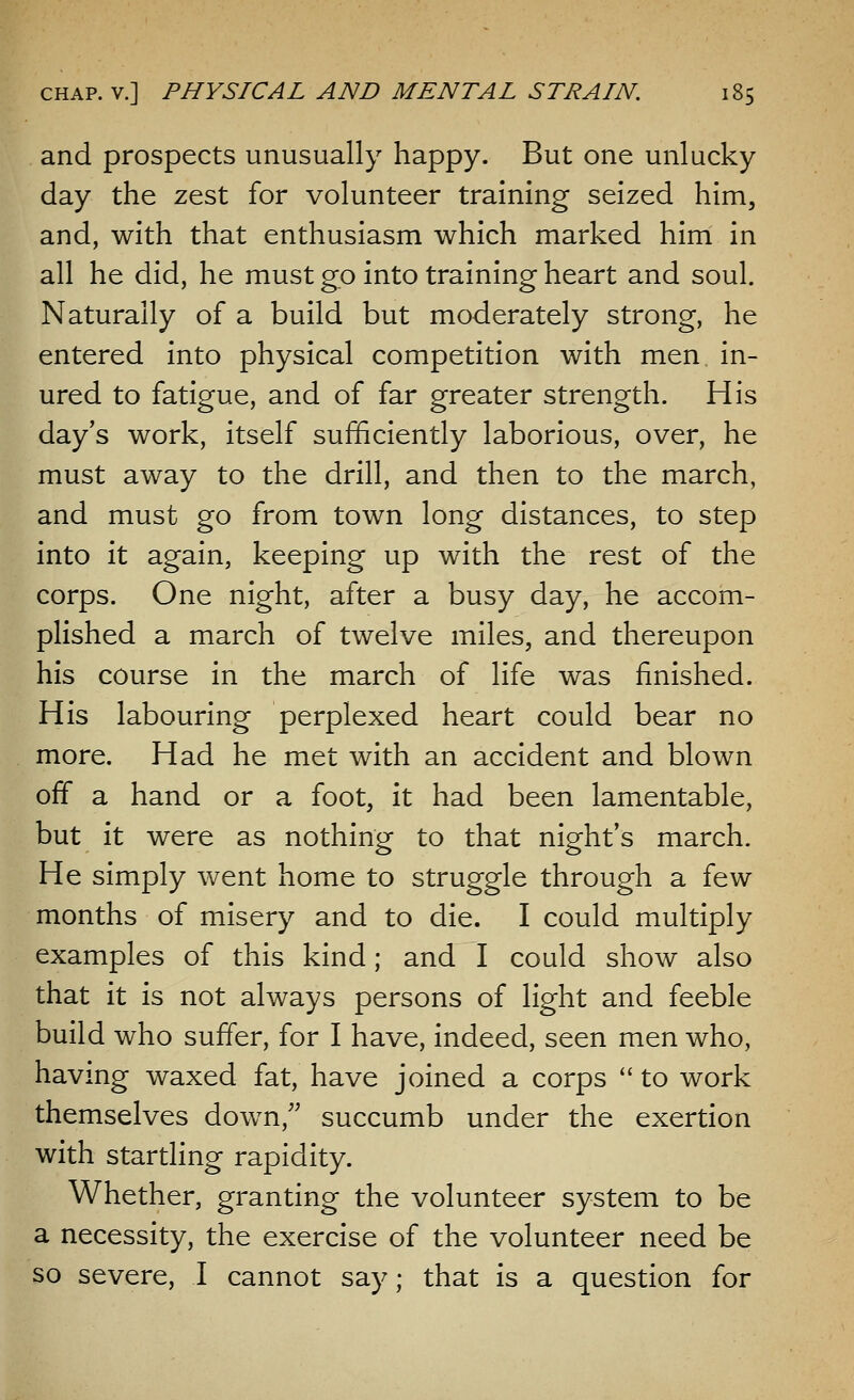 and prospects unusually happy. But one unlucky day the zest for volunteer training seized him, and, with that enthusiasm which marked him in all he did, he must go into training heart and soul. Naturally of a build but moderately strong, he entered into physical competition with men in- ured to fatigue, and of far greater strength. His day's work, itself sufficiently laborious, over, he must away to the drill, and then to the march, and must go from town long distances, to step into it again, keeping up with the rest of the corps. One night, after a busy day, he accom- plished a march of twelve miles, and thereupon his course in the march of life was finished. His labouring perplexed heart could bear no more. Had he met with an accident and blown off a hand or a foot, it had been lamentable, but it were as nothing to that night's march. He simply went home to struggle through a few months of misery and to die. I could multiply examples of this kind; and I could show also that it is not always persons of light and feeble build who suffer, for I have, indeed, seen men who, having waxed fat, have joined a corps  to work themselves down/' succumb under the exertion with startling rapidity. Whether, granting the volunteer system to be a necessity, the exercise of the volunteer need be so severe, I cannot say; that is a question for