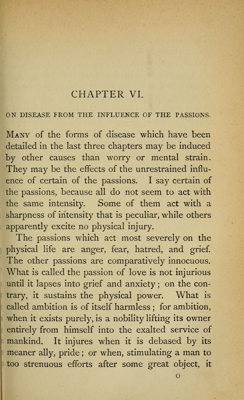 ON DISEASE PROM THE INFLUENCE OF THE PASSIONS. Many of the forms of disease which have been detailed in the last three chapters may be induced by other causes than worry or mental strain. They may be the effects of the unrestrained influ- ence of certain of the passions. I say certain of the passions, because all do not seem to act with the same intensity. Some of them act with a sharpness of intensity that is peculiar, while others apparently excite no physical injury. The passions which act most severely on the physical life are anger, fear, hatred, and grief. The other passions are comparatively innocuous. What is called the passion of love is not injurious until it lapses into grief and anxiety; on the con- trary, it sustains the physical power. What is called ambition is of itself harmless ; for ambition, when it exists purely, is a nobility lifting its owner entirely from himself into the exalted service of mankind. It injures when it is debased by its meaner ally, pride; or when, stimulating a man to too strenuous efforts after some great object, it o