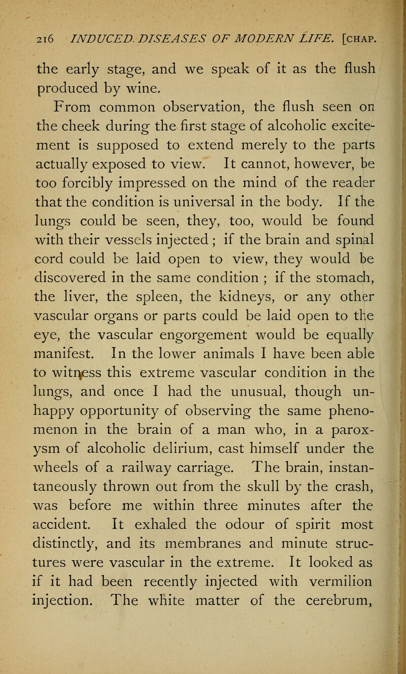 the early stage, and we speak of it as the flush produced by wine. From common observation, the flush seen on the cheek during the first stage of alcoholic excite- ment is supposed to extend merely to the parts actually exposed to view. It cannot, however, be too forcibly impressed on the mind of the reader that the condition is universal in the body. If the lungs could be seen, they, too, would be found with their vessels injected ; if the brain and spinal cord could be laid open to view, they would be discovered in the same condition ; if the stomach, the liver, the spleen, the kidneys, or any other vascular organs or parts could be laid open to the eye, the vascular engorgement would be equally manifest. In the lower animals I have been able to witness this extreme vascular condition in the lungs, and once I had the unusual, though un- happy opportunity of observing the same pheno- menon in the brain of a man who, in a parox- ysm of alcoholic delirium, cast himself under the wheels of a railway carriage. The brain, instan- taneously thrown out from the skull by the crash, was before me within three minutes after the accident. It exhaled the odour of spirit most distinctly, and its membranes and minute struc- tures were vascular in the extreme. It looked as if it had been recently injected with vermilion injection. The white matter of the cerebrum,