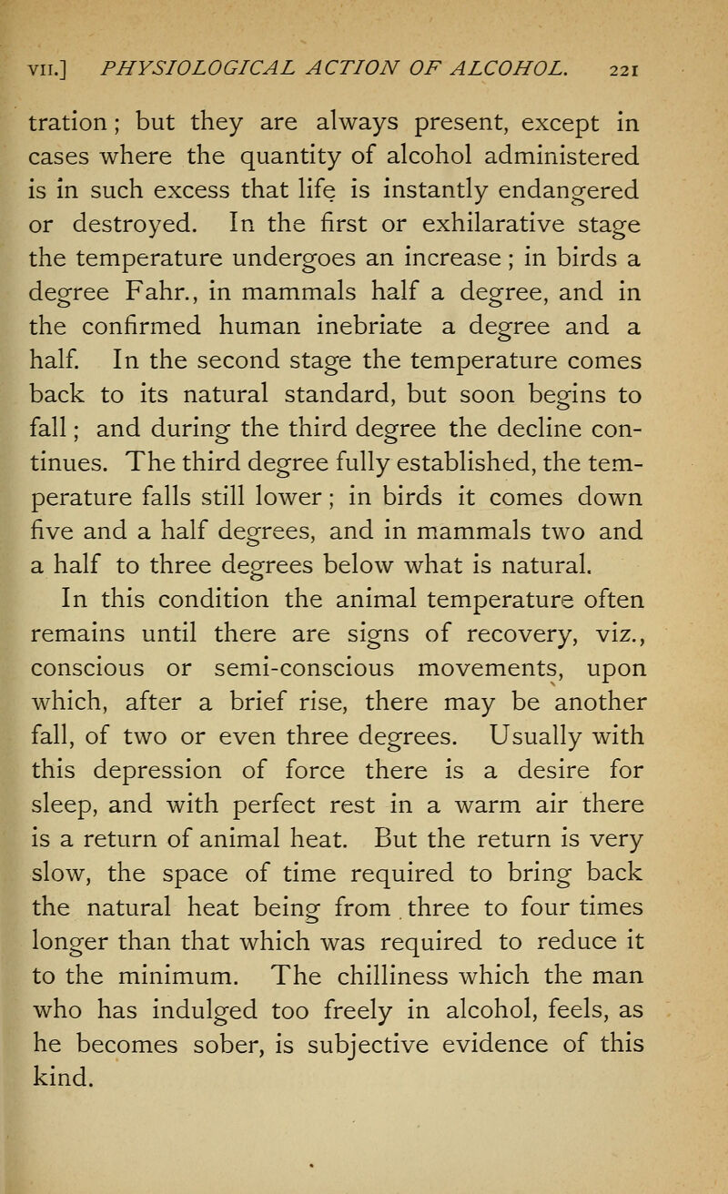 tration; but they are always present, except in cases where the quantity of alcohol administered is in such excess that life is instantly endangered or destroyed. In the first or exhilarative stage the temperature undergoes an increase; in birds a degree Fahr., in mammals half a degree, and in the confirmed human inebriate a degree and a half. In the second stage the temperature comes back to its natural standard, but soon begins to fall; and during the third degree the decline con- tinues. The third degree fully established, the tem- perature falls still lower; in birds it comes down five and a half degrees, and in mammals two and a half to three degrees below what is natural. In this condition the animal temperature often remains until there are signs of recovery, viz., conscious or semi-conscious movements, upon which, after a brief rise, there may be another fall, of two or even three degrees. Usually with this depression of force there is a desire for sleep, and with perfect rest in a warm air there is a return of animal heat. But the return is very slow, the space of time required to bring back the natural heat being from three to four times longer than that which was required to reduce it to the minimum. The chilliness which the man who has indulged too freely in alcohol, feels, as he becomes sober, is subjective evidence of this kind.