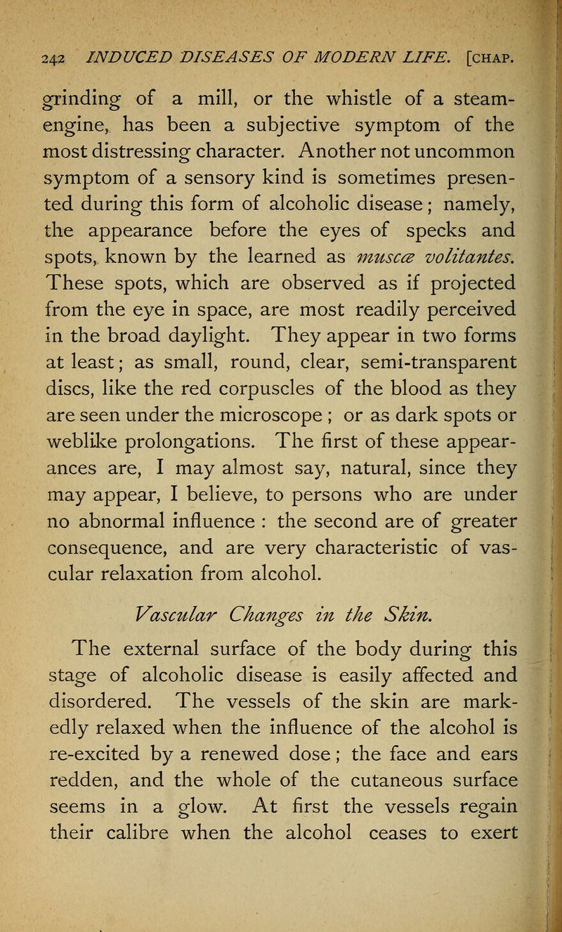 grinding of a mill, or the whistle of a steam- engine, has been a subjective symptom of the most distressing character. Another not uncommon symptom of a sensory kind is sometimes presen- ted during this form of alcoholic disease; namely, the appearance before the eyes of specks and spots, known by the learned as musccz volitantes. These spots, which are observed as if projected from the eye in space, are most readily perceived in the broad daylight. They appear in two forms at least; as small, round, clear, semi-transparent discs, like the red corpuscles of the blood as they are seen under the microscope ; or as dark spots or weblike prolongations. The first of these appear- ances are, I may almost say, natural, since they may appear, I believe, to persons who are under no abnormal influence : the second are of greater consequence, and are very characteristic of vas- cular relaxation from alcohol. Vascular Changes in the Skin. The external surface of the body during this stage of alcoholic disease is easily affected and disordered. The vessels of the skin are mark- edly relaxed when the influence of the alcohol is re-excited by a renewed dose; the face and ears redden, and the whole of the cutaneous surface seems in a glow. At first the vessels regain their calibre when the alcohol ceases to exert