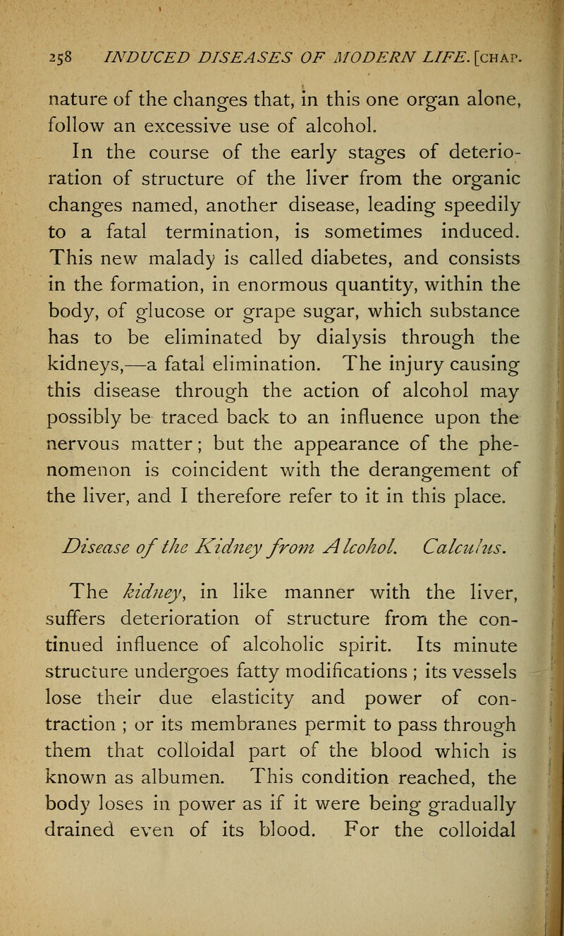 nature of the changes that, in this one organ alone, follow an excessive use of alcohol. In the course of the early stages of deterio- ration of structure of the liver from the organic changes named, another disease, leading speedily to a fatal termination, is sometimes induced. This new malady is called diabetes, and consists in the formation, in enormous quantity, within the body, of glucose or grape sugar, which substance has to be eliminated by dialysis through the kidneys,—a fatal elimination. The injury causing this disease through the action of alcohol may possibly be traced back to an influence upon the nervous matter; but the appearance of the phe- nomenon is coincident with the derangement of the liver, and I therefore refer to it in this place. Disease of the Kidney from Alcohol. Calculus. The kidney, in like manner with the liver, suffers deterioration of structure from the con- tinued influence of alcoholic spirit. Its minute structure undergoes fatty modifications ; its vessels lose their due elasticity and power of con- traction ; or its membranes permit to pass through them that colloidal part of the blood which is known as albumen. This condition reached, the body loses in power as if it were being gradually drained even of its blood. For the colloidal