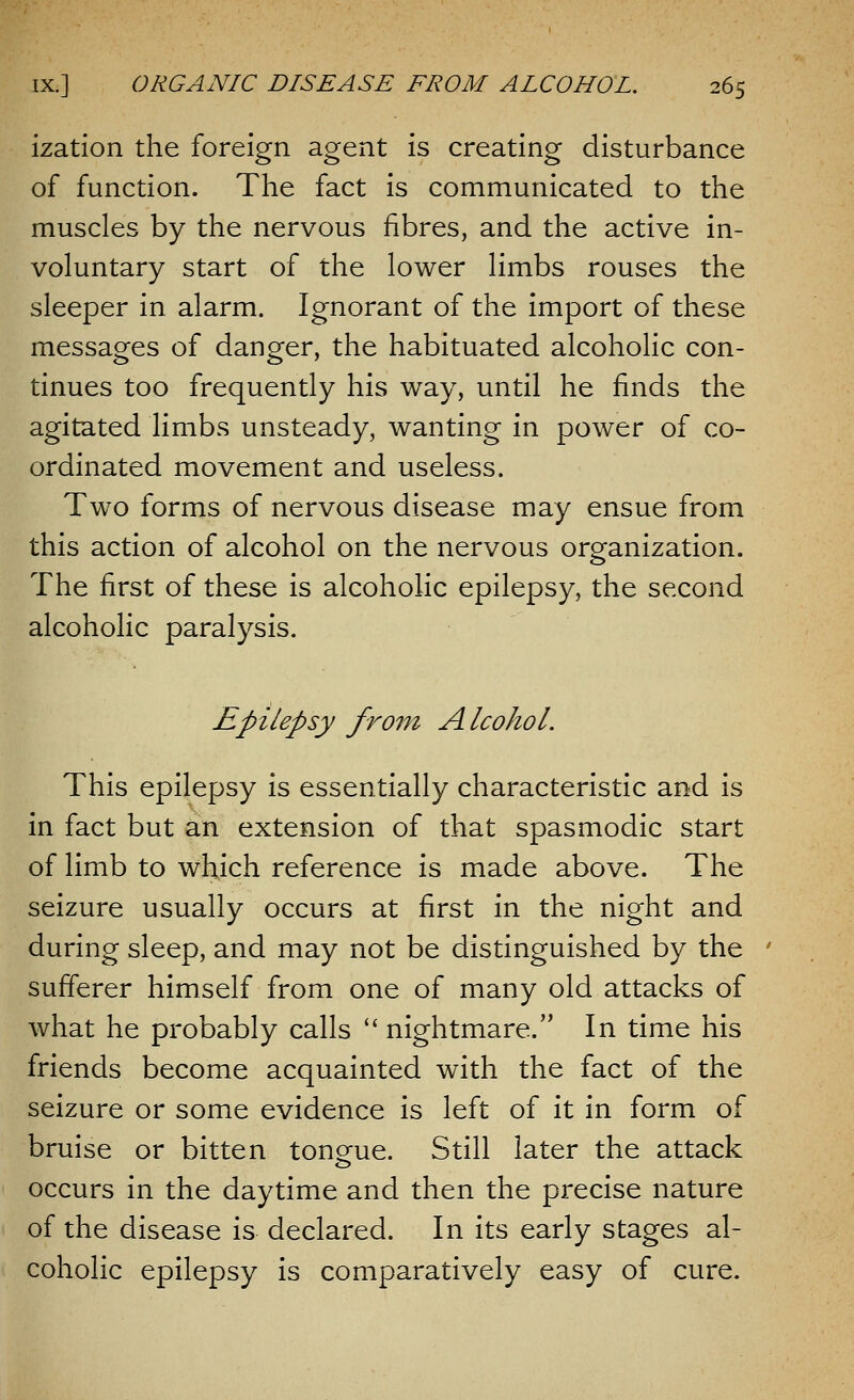 ization the foreign agent is creating disturbance of function. The fact is communicated to the muscles by the nervous fibres, and the active in- voluntary start of the lower limbs rouses the sleeper in alarm. Ignorant of the import of these messages of danger, the habituated alcoholic con- tinues too frequently his way, until he finds the agitated limbs unsteady, wanting in power of co- ordinated movement and useless. Two forms of nervous disease may ensue from this action of alcohol on the nervous organization. The first of these is alcoholic epilepsy, the second alcoholic paralysis. Epilepsy from Alcohol. This epilepsy is essentially characteristic and is in fact but an extension of that spasmodic start of limb to which reference is made above. The seizure usually occurs at first in the night and during sleep, and may not be distinguished by the sufferer himself from one of many old attacks of what he probably calls  nightmare. In time his friends become acquainted with the fact of the seizure or some evidence is left of it in form of bruise or bitten tongue. Still later the attack occurs in the daytime and then the precise nature of the disease is declared. In its early stages al- coholic epilepsy is comparatively easy of cure.