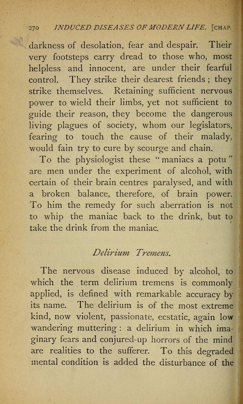 darkness of desolation, fear and despair. Their very footsteps carry dread to those who, most helpless and innocent, are under their fearful control. They strike their dearest friends ; they strike themselves. Retaining sufficient nervous power to wield their limbs, yet not sufficient to guide their reason, they become the dangerous living plagues of society, whom our legislators, fearing to touch the cause of their malady, would fain try to cure by scourge and chain. To the physiologist these  maniacs a potu  are men under the experiment of alcohol, with certain of their brain centres paralysed, and with a broken balance, therefore, of brain power. To him the remedy for such aberration is not to whip the maniac back to the drink, but to take the drink from the maniac. Delirium Tremens. The nervous disease induced by alcohol, to which the term delirium tremens is commonly applied, is defined with remarkable accuracy by its name. The delirium is of the most extreme kind, now violent, passionate, ecstatic, again low wandering muttering : a delirium in which ima- ginary fears and conjured-up horrors of the mind are realities to the sufferer. To this degraded mental condition is added the disturbance of the