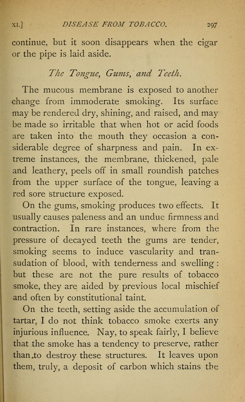 continue, but it soon disappears when the cigar or the pipe is laid aside. The Tongtie, Gums, and Teeth. The mucous membrane is exposed to another change from immoderate smoking. Its surface may be rendered dry, shining, and raised, and may be made so irritable that when hot or acid foods are taken into the mouth they occasion a con- siderable degree of sharpness and pain. In ex- treme instances, the membrane, thickened, pale and leathery, peels off in small roundish patches from the upper surface of the tongue, leaving a red sore structure exposed. On the gums, smoking produces two effects. It usually causes paleness and an undue firmness and contraction. In rare instances, where from the pressure of decayed teeth the gums are tender, smoking seems to induce vascularity and tran- sudation of blood, with tenderness and swelling : but these are not the pure results of tobacco smoke, they are aided by previous local mischief and often by constitutional taint. On the teeth, setting aside the accumulation of tartar, I do not think tobacco smoke exerts any injurious influence. Nay, to speak fairly, I believe that the smoke has a tendency to preserve, rather than .to destroy these structures. It leaves upon them, truly, a deposit of carbon which stains the