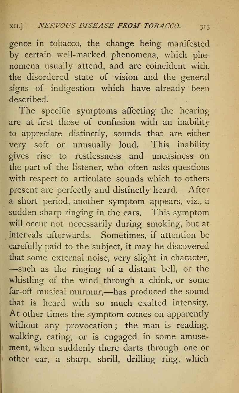 o1^ gence in tobacco, the change being manifested by certain well-marked phenomena, which phe- nomena usually attend, and are coincident with, the disordered state of vision and the general signs of indigestion which have already been described. The specific symptoms affecting the hearing are at first those of confusion with an inability to appreciate distinctly, sounds that are either very soft or unusually loud. This inability gives rise to restlessness and uneasiness on the part of the listener, who often asks questions with respect to articulate sounds which to others present are perfectly and distinctly heard. After a short period, another symptom appears, viz., a sudden sharp ringing in the ears. This symptom will occur not necessarily during smoking, but at intervals afterwards. Sometimes, if attention be carefully paid to the subject, it may be discovered that some external noise, very slight in character, —such as the ringing of a distant bell, or the whistling of the wind through a chink, or some far-off musical murmur,—has produced the sound that is heard with so much exalted intensity. At other times the symptom comes on apparently without any provocation; the man is reading, walking, eating, or is engaged in some amuse- ment, when suddenly there darts through one or other ear, a sharp, shrill, drilling ring, which