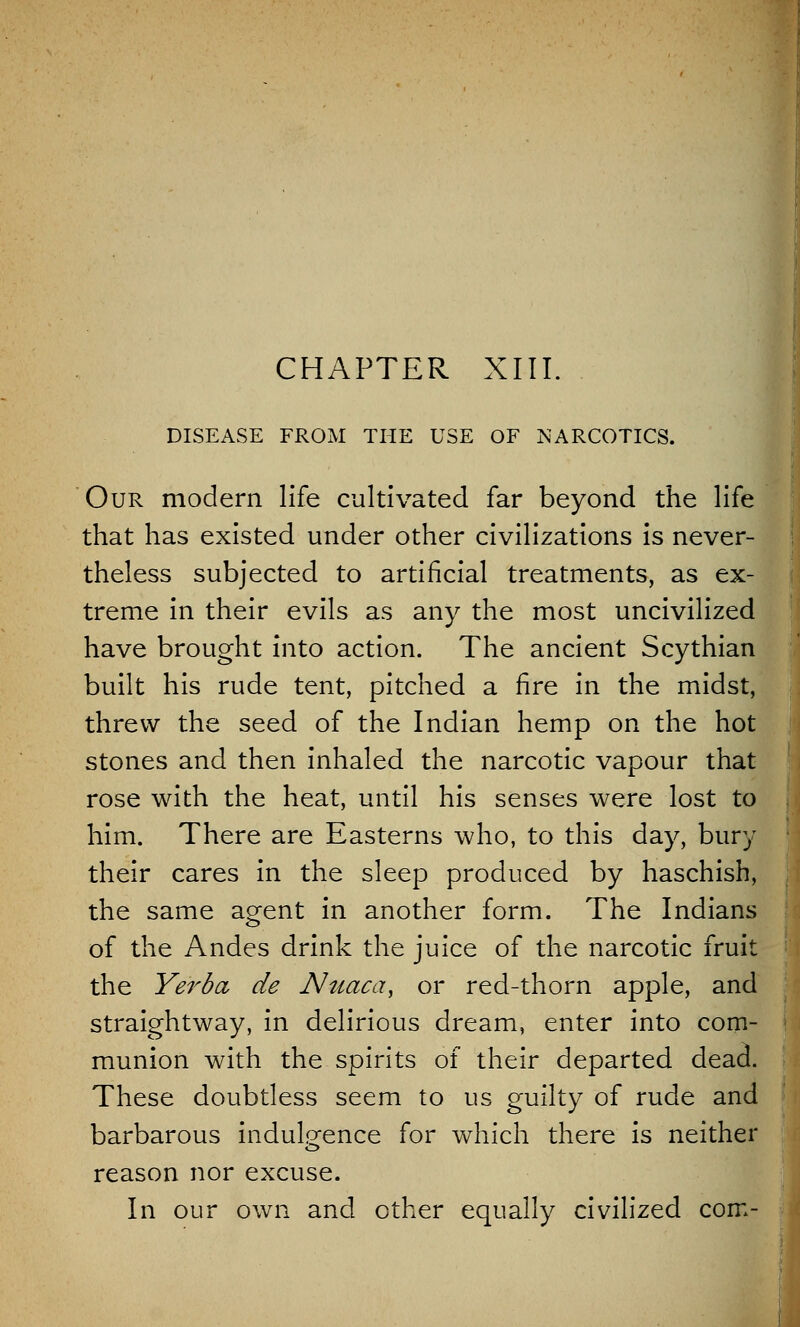 CHAPTER XIII. DISEASE FROM THE USE OF NARCOTICS. Our modern life cultivated far beyond the life that has existed under other civilizations is never- theless subjected to artificial treatments, as ex- treme in their evils as any the most uncivilized have brought into action. The ancient Scythian built his rude tent, pitched a fire in the midst, threw the seed of the Indian hemp on the hot stones and then inhaled the narcotic vapour that rose with the heat, until his senses were lost to him. There are Easterns who, to this day, bury their cares in the sleep produced by haschish, the same agent in another form. The Indians of the Andes drink the juice of the narcotic fruit the Yerba, de Nuaca, or red-thorn apple, and straightway, in delirious dream, enter into com- munion with the spirits of their departed dead. These doubtless seem to us guilty of rude and barbarous indulgence for which there is neither reason nor excuse. In our own and other equally civilized com-