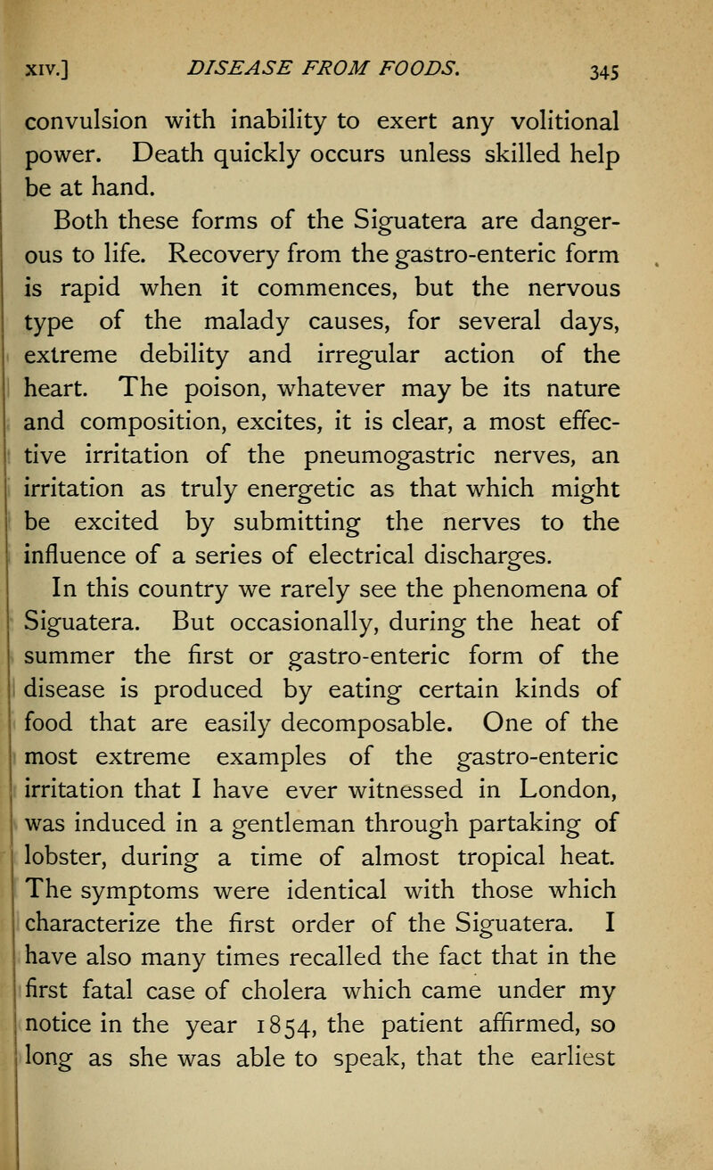 convulsion with inability to exert any volitional power. Death quickly occurs unless skilled help be at hand. Both these forms of the Siguatera are danger- ous to life. Recovery from the gastro-enteric form is rapid when it commences, but the nervous type of the malady causes, for several days, extreme debility and irregular action of the heart. The poison, whatever may be its nature and composition, excites, it is clear, a most effec- tive irritation of the pneumogastric nerves, an irritation as truly energetic as that which might be excited by submitting the nerves to the influence of a series of electrical discharges. In this country we rarely see the phenomena of Siguatera. But occasionally, during the heat of summer the first or gastro-enteric form of the disease is produced by eating certain kinds of food that are easily decomposable. One of the most extreme examples of the gastro-enteric irritation that I have ever witnessed in London, was induced in a gentleman through partaking of lobster, during a time of almost tropical heat. The symptoms were identical with those which characterize the first order of the Siguatera. I have also many times recalled the fact that in the first fatal case of cholera which came under my notice in the year 1854, the patient affirmed, so long as she was able to speak, that the earliest