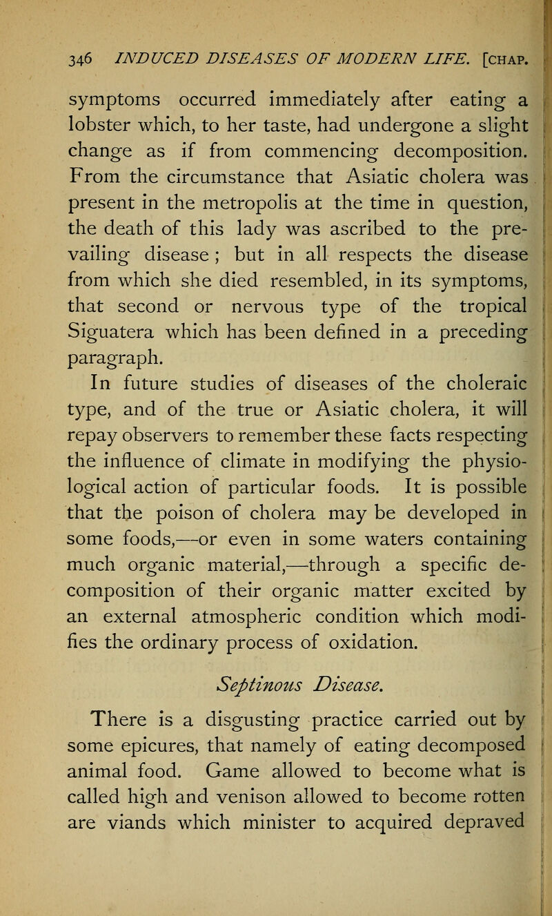 symptoms occurred immediately after eating a lobster which, to her taste, had undergone a slight change as if from commencing decomposition. From the circumstance that Asiatic cholera was present in the metropolis at the time in question, the death of this lady was ascribed to the pre- vailing disease ; but in all respects the disease from which she died resembled, in its symptoms, that second or nervous type of the tropical Siguatera which has been defined in a preceding paragraph. In future studies of diseases of the choleraic type, and of the true or Asiatic cholera, it will repay observers to remember these facts respecting the influence of climate in modifying the physio- logical action of particular foods. It is possible that the poison of cholera may be developed in some foods,—or even in some waters containing much organic material,—through a specific de- composition of their organic matter excited by an external atmospheric condition which modi- fies the ordinary process of oxidation. Septinous Disease. There is a disgusting practice carried out by some epicures, that namely of eating decomposed animal food. Game allowed to become what is called high and venison allowed to become rotten are viands which minister to acquired depraved