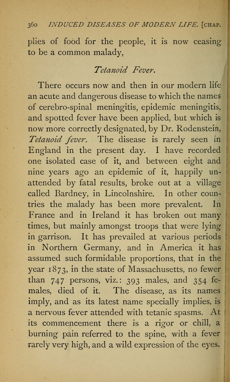 plies of food for the people, it is now ceasing to be a common malady, Tetanoid Fever, There occurs now and then in our modern life an acute and dangerous disease to which the names of cerebro-spinal meningitis, epidemic meningitis, and spotted fever have been applied, but which is now more correctly designated, by Dr. Rodenstein, Tetanoid fever. The disease is rarely seen in England in the present day. I have recorded one isolated case of it, and between eight and nine years ago an epidemic of it, happily un- attended by fatal results, broke out at a village called Bardney, in Lincolnshire. In other coun- tries the malady has been more prevalent. In France and in Ireland it has broken out many times, but mainly amongst troops that were lying in garrison. It has prevailed at various periods in Northern Germany, and in America it has assumed such formidable proportions, that in the year 1873, in the state of Massachusetts, no fewer than 747 persons, viz.: 393 males, and 354 fe- males, died of it. The disease, as its names imply, and as its latest name specially implies, is a nervous fever attended with tetanic spasms. At its commencement there is a ri^or or chill, a burning pain referred to the spine, with a fever rarely very high, and a wild expression of the eyes.