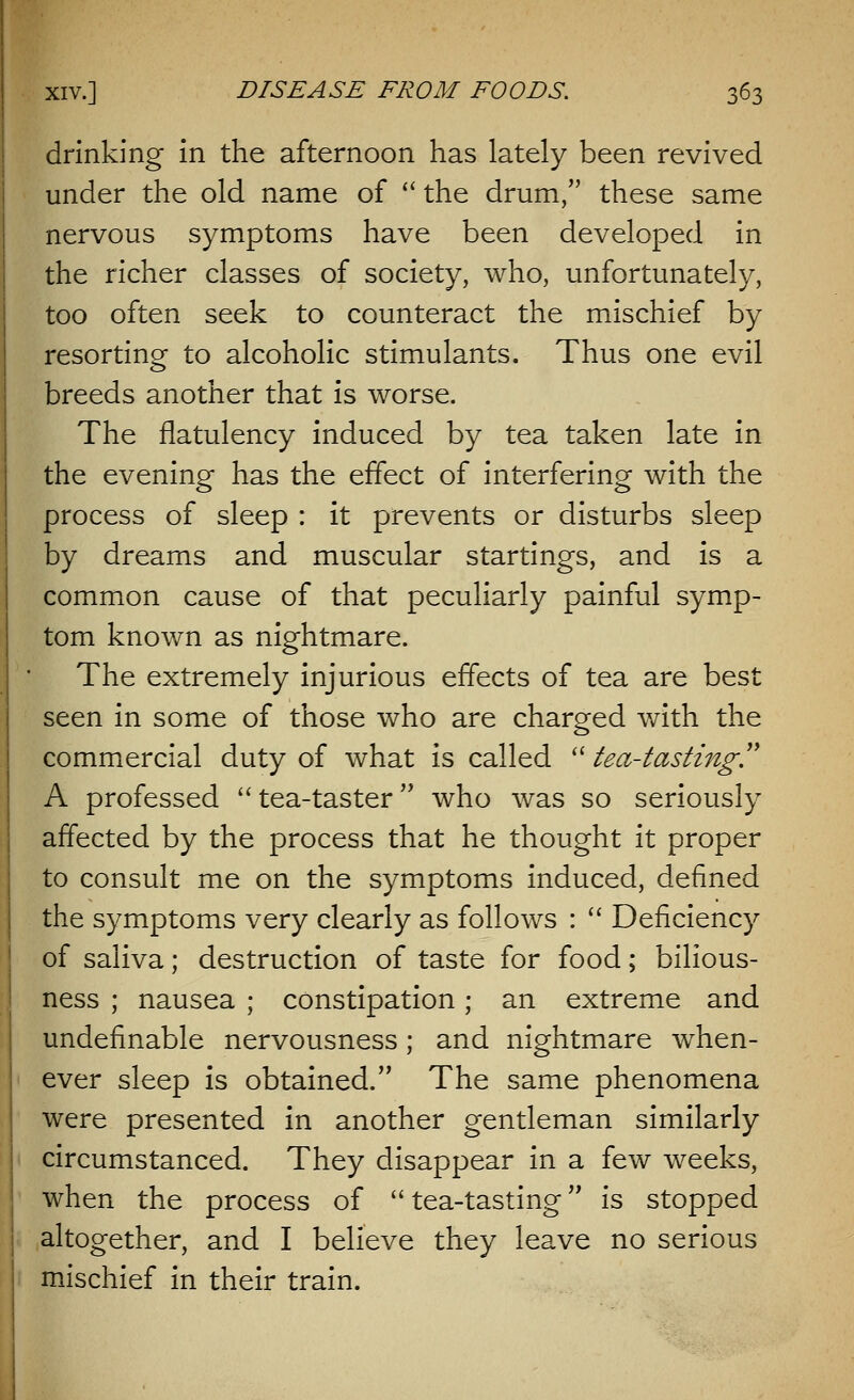 drinking in the afternoon has lately been revived under the old name of  the drum, these same nervous symptoms have been developed in the richer classes of society, who, unfortunately, too often seek to counteract the mischief by resorting to alcoholic stimulants. Thus one evil breeds another that is worse. The flatulency induced by tea taken late in the evening has the effect of interfering with the process of sleep : it prevents or disturbs sleep by dreams and muscular startings, and is a common cause of that peculiarly painful symp- tom known as nightmare. The extremely injurious effects of tea are best seen in some of those who are charged with the commercial duty of what is called  tea-tasting. A professed tea-taster who was so seriously affected by the process that he thought it proper to consult me on the symptoms induced, defined the symptoms very clearly as follows :  Deficiency of saliva; destruction of taste for food; bilious- ness ; nausea ; constipation; an extreme and undefinable nervousness; and nightmare when- ever sleep is obtained. The same phenomena were presented in another gentleman similarly circumstanced. They disappear in a few weeks, when the process of  tea-tasting is stopped altogether, and I believe they leave no serious mischief in their train.