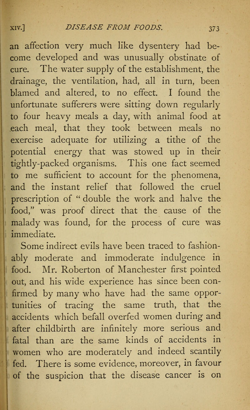 an affection very much like dysentery had be- come developed and was unusually obstinate of cure. The water supply of the establishment, the drainage, the ventilation, had, all in turn, been blamed and altered, to no effect. I found the unfortunate sufferers were sitting down regularly to four heavy meals a day, with animal food at .each meal, that they took between meals no exercise adequate for utilizing a tithe of the potential energy that was stowed up in their tightly-packed organisms. This one fact seemed to me sufficient to account for the phenomena, and the instant relief that followed the cruel prescription of  double the work and halve the food, was proof direct that the cause of the malady was found, for the process of cure was immediate. Some indirect evils have been traced to fashion- ably moderate and immoderate indulgence in food. Mr. Roberton of Manchester first pointed out, and his wide experience has since been con- firmed by many who have had the same oppor- tunities of tracing the same truth, that the accidents which befall overfed women during and after childbirth are infinitely more serious and fatal than are the same kinds of accidents in women who are moderately and indeed scantily fed. There is some evidence, moreover, in favour of the suspicion that the disease cancer is on