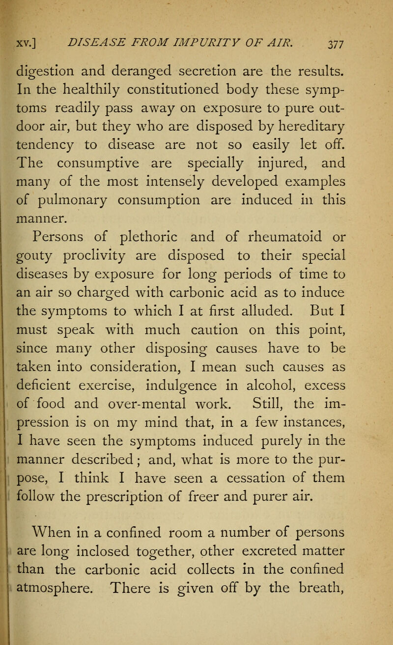 digestion and deranged secretion are the results. In the healthily constitutioned body these symp- toms readily pass away on exposure to pure out- door air, but they who are disposed by hereditary tendency to disease are not so easily let off. The consumptive are specially injured, and many of the most intensely developed examples of pulmonary consumption are induced in this manner. Persons of plethoric and of rheumatoid or gouty proclivity are disposed to their special diseases by exposure for long periods of time to an air so charged with carbonic acid as to induce the symptoms to which I at first alluded. But I must speak with much caution on this point, since many other disposing causes have to be taken into consideration, I mean such causes as deficient exercise, indulgence in alcohol, excess of food and over-mental work. Still, the im- pression is on my mind that, in a few instances, I have seen the symptoms induced purely in the manner described; and, what is more to the pur- pose, I think I have seen a cessation of them follow the prescription of freer and purer air. When in a confined room a number of persons are long inclosed together, other excreted matter than the carbonic acid collects in the confined atmosphere. There is given off by the breath,