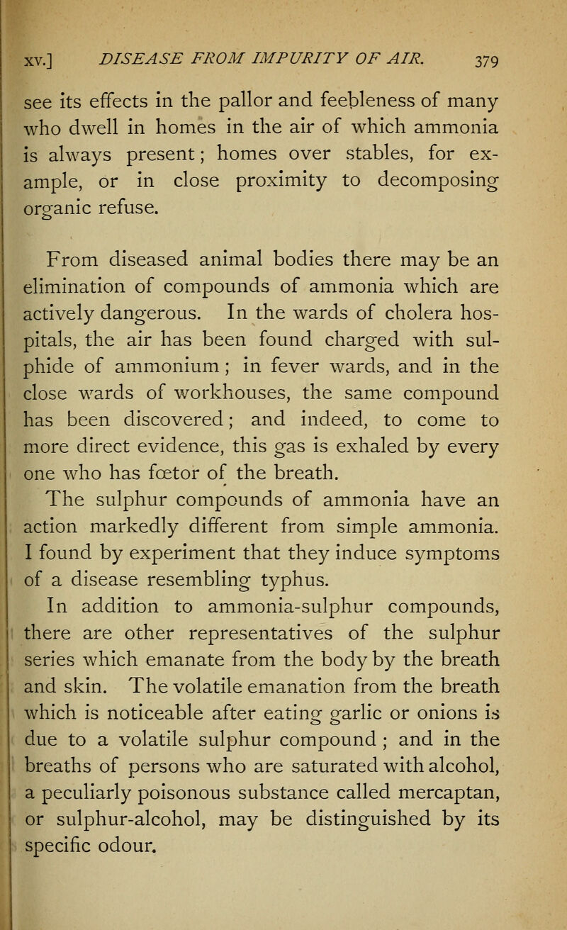 see its effects in the pallor and feebleness of many who dwell in homes in the air of which ammonia is always present; homes over stables, for ex- ample, or in close proximity to decomposing organic refuse. From diseased animal bodies there may be an elimination of compounds of ammonia which are actively dangerous. In the wards of cholera hos- pitals, the air has been found charged with sul- phide of ammonium; in fever wards, and in the close wards of workhouses, the same compound has been discovered; and indeed, to come to more direct evidence, this gas is exhaled by every one who has foetor of the breath. The sulphur compounds of ammonia have an action markedly different from simple ammonia. I found by experiment that they induce symptoms of a disease resembling typhus. In addition to ammonia-sulphur compounds, there are other representatives of the sulphur series which emanate from the body by the breath and skin. The volatile emanation from the breath which is noticeable after eating garlic or onions is due to a volatile sulphur compound ; and in the breaths of persons who are saturated with alcohol, a peculiarly poisonous substance called mercaptan, or sulphur-alcohol, may be distinguished by its specific odour.