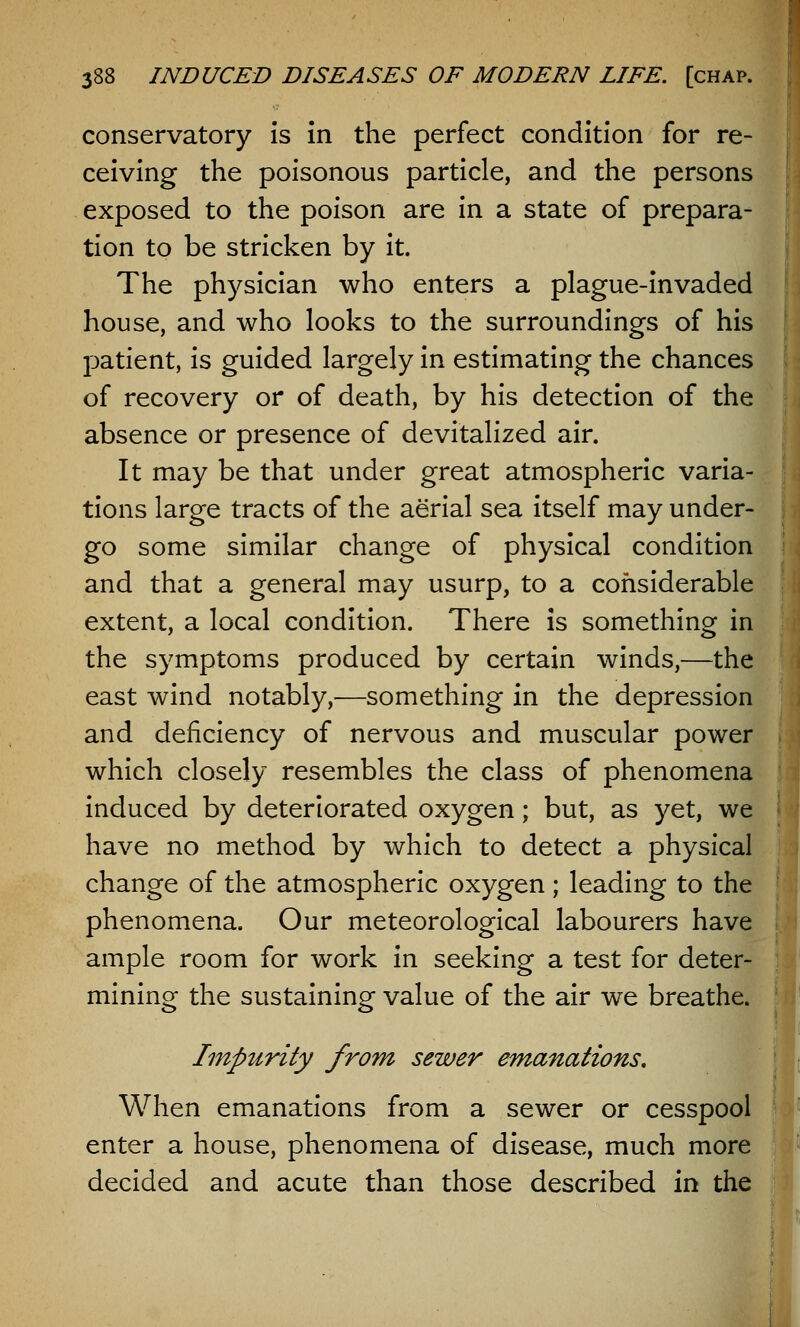 conservatory is in the perfect condition for re- ceiving the poisonous particle, and the persons exposed to the poison are in a state of prepara- tion to be stricken by it. The physician who enters a plague-invaded house, and who looks to the surroundings of his patient, is guided largely in estimating the chances of recovery or of death, by his detection of the absence or presence of devitalized air. It may be that under great atmospheric varia- tions large tracts of the aerial sea itself may under- go some similar change of physical condition and that a general may usurp, to a considerable extent, a local condition. There is something in the symptoms produced by certain winds,—the east wind notably,—something in the depression and deficiency of nervous and muscular power which closely resembles the class of phenomena induced by deteriorated oxygen; but, as yet, we have no method by which to detect a physical change of the atmospheric oxygen ; leading to the phenomena. Our meteorological labourers have ample room for work in seeking a test for deter- mining the sustaining value of the air we breathe. Impurity from sewer emanations. When emanations from a sewer or cesspool enter a house, phenomena of disease, much more decided and acute than those described in the