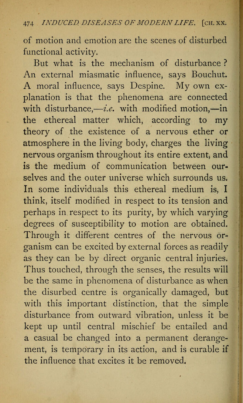 of motion and emotion are the scenes of disturbed functional activity. But what is the mechanism of disturbance ? An external miasmatic influence, says Bouchut. A moral influence, says Despine. My own ex- planation is that the phenomena are connected with disturbance,—i.e. with modified motion,—in the ethereal matter which, according to my theory of the existence of a nervous ether or atmosphere in the living body, charges the living nervous organism throughout its entire extent, and is the medium of communication between our- selves and the outer universe which surrounds us. In some individuals this ethereal medium is, I think, itself modified in respect to its tension and perhaps in respect to its purity, by which varying degrees of susceptibility to motion are obtained. Through it different centres of the nervous or- ganism can be excited by external forces as readily as they can be by direct organic central injuries. Thus touched, through the senses, the results will be the same in phenomena of disturbance as when the disurbed centre is organically damaged, but with this important distinction, that the simple disturbance from outward vibration, unless it be kept up until central mischief be entailed and a casual be changed into a permanent derange- ment, is temporary in its action, and is curable if the influence that excites it be removed.