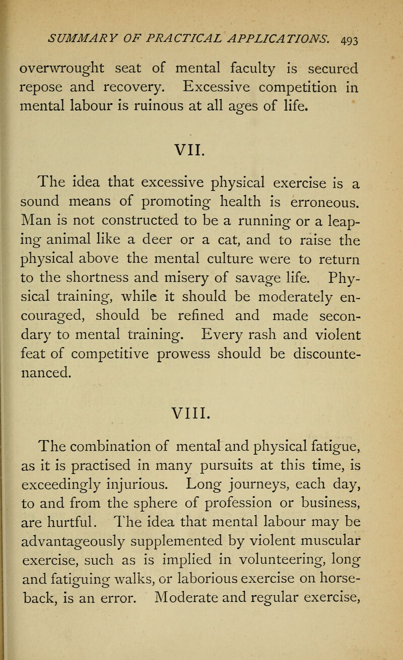 overwrought seat of mental faculty is secured repose and recovery. Excessive competition in mental labour is ruinous at all ages of life. VII. The idea that excessive physical exercise is a sound means of promoting health is erroneous. Man is not constructed to be a running or a leap- ing animal like a deer or a cat, and to raise the physical above the mental culture were to return to the shortness and misery of savage life. Phy- sical training, while it should be moderately en- couraged, should be refined and made secon- dary to mental training. Every rash and violent feat of competitive prowess should be discounte- nanced. VIII. The combination of mental and physical fatigue, as it is practised in many pursuits at this time, is exceedingly injurious. Long journeys, each day, to and from the sphere of profession or business, are hurtful. The idea that mental labour may be advantageously supplemented by violent muscular exercise, such as is implied in volunteering, long and fatiguing walks, or laborious exercise on horse- back, is an error. Moderate and regular exercise,